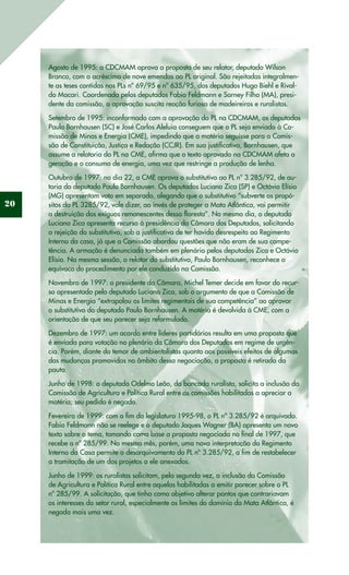20
Agosto de 1995: a CDCMAM aprova a proposta de seu relator, deputado Wilson
Branco, com o acréscimo de nove emendas ao PL original. São rejeitadas integralmen-
te as teses contidas nos PLs nº 69/95 e nº 635/95, dos deputados Hugo Biehl e Rival-
do Macari. Coordenada pelos deputados Fabio Feldmann e Sarney Filho (MA), presi-
dente da comissão, a aprovação suscita reação furiosa de madeireiros e ruralistas.
Setembro de 1995: inconformado com a aprovação do PL na CDCMAM, os deputados
Paulo Bornhausen (SC) e José Carlos Aleluia conseguem que o PL seja enviado à Co-
missão de Minas e Energia (CME), impedindo que a matéria seguisse para a Comis-
são de Constituição, Justiça e Redação (CCJR). Em sua justificativa, Bornhausen, que
assume a relatoria do PL na CME, afirma que o texto aprovado na CDCMAM afeta a
geração e o consumo de energia, uma vez que restringe a produção de lenha.
Outubro de 1997: no dia 22, a CME aprova o substitutivo ao PL nº 3.285/92, de au-
toria do deputado Paulo Bornhausen. Os deputados Luciano Zica (SP) e Octávio Elísio
(MG) apresentam voto em separado, alegando que o substitutivo “subverte os propó-
sitos do PL 3285/92, vale dizer, ao invés de proteger a Mata Atlântica, vai permitir
a destruição dos exíguos remanescentes dessa floresta”. No mesmo dia, o deputado
Luciano Zica apresenta recurso à presidência da Câmara dos Deputados, solicitando
a rejeição do substitutivo, sob a justificativa de ter havido desrespeito ao Regimento
Interno da casa, já que a Comissão abordou questões que não eram de sua compe-
tência. A armação é denunciada também em plenário pelos deputados Zica e Octávio
Elísio. Na mesma sessão, o relator do substitutivo, Paulo Bornhausen, reconhece o
equívoco do procedimento por ele conduzido na Comissão.
Novembro de 1997: o presidente da Câmara, Michel Temer decide em favor do recur-
so apresentado pelo deputado Luciano Zica, sob o argumento de que a Comissão de
Minas e Energia “extrapolou os limites regimentais de sua competência” ao aprovar
o substitutivo do deputado Paulo Bornhausen. A matéria é devolvida à CME, com a
orientação de que seu parecer seja reformulado.
Dezembro de 1997: um acordo entre líderes partidários resulta em uma proposta que
é enviada para votação no plenário da Câmara dos Deputados em regime de urgên-
cia. Porém, diante do temor de ambientalistas quanto aos possíveis efeitos de algumas
das mudanças promovidas no âmbito dessa negociação, a proposta é retirada da
pauta.
Junho de 1998: o deputado Odelmo Leão, da bancada ruralista, solicita a inclusão da
Comissão de Agricultura e Política Rural entre as comissões habilitadas a apreciar a
matéria; seu pedido é negado.
Fevereiro de 1999: com o fim da legislatura 1995-98, o PL nº 3.285/92 é arquivado.
Fabio Feldmann não se reelege e o deputado Jaques Wagner (BA) apresenta um novo
texto sobre o tema, tomando como base a proposta negociada no final de 1997, que
recebe o nº 285/99. No mesmo mês, porém, uma nova interpretação do Regimento
Interno da Casa permite o desarquivamento do PL nº 3.285/92, a fim de restabelecer
a tramitação de um dos projetos a ele anexados.
Junho de 1999: os ruralistas solicitam, pela segunda vez, a inclusão da Comissão
de Agricultura e Política Rural entre aquelas habilitadas a emitir parecer sobre o PL
nº 285/99. A solicitação, que tinha como objetivo alterar pontos que contrariavam
os interesses do setor rural, especialmente os limites do domínio da Mata Atlântica, é
negada mais uma vez.
 