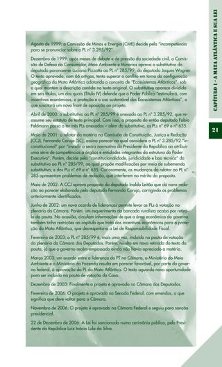 Capítulo1-AMataAtlânticaesuaLei
21
Agosto de 1999: a Comissão de Minas e Energia (CME) decide pela “incompetência
para se pronunciar sobre o PL nº 3.285/92”.
Dezembro de 1999: após meses de debate e de pressão da sociedade civil, a Comis-
são de Defesa do Consumidor, Meio Ambiente e Minorias aprova o substitutivo do
deputado paranaense Luciano Pizzatto ao PL nº 285/99, do deputado Jaques Wagner.
O texto aprovado, com 66 artigos, tenta superar o conflito em torno da configuração
geográfica da Mata Atlântica adotando o conceito de “Ecossistemas Atlânticos”, sob
o qual mantém a descrição contida no texto original. O substitutivo aparece dividido
em seis títulos, um dos quais (Título IV) defende que o Poder Público “estimulará, com
incentivos econômicos, a proteção e o uso sustentável dos Ecossistemas Atlânticos”, o
que suscitará um novo front de oposição ao projeto.
Abril de 2000: o substitutivo ao PL nº 285/99 é anexado ao PL nº 3.285/92, que re-
assume seu estatuto de texto principal. Com isso, a proposta do então deputado Fabio
Feldmann passa a ter três PLs anexados – além do substitutivo, os PLs nº 69 e nº 635.
Maio de 2001: o relator da matéria na Comissão de Constituição, Justiça e Redação
(CCJ), Fernando Coruja (SC), assina parecer no qual considera o PL nº 3.285/92 “in-
constitucional” por “invadir a seara normativa do Presidente da República ao atribuir
uma série de competências a órgãos e entidades integrantes da estrutura do Poder
Executivo”. Porém, decide pela “constitucionalidade, juridicidade e boa técnica” do
substitutivo ao PL nº 285/99, ao qual propõe modificações por meio de subemenda
substitutiva, e dos PLs nº 69 e nº 635. Curiosamente, as mudanças do relator ao PL nº
285 apresentam problemas de redação, que interferem no mérito da proposta.
Maio de 2002: A CCJ aprova proposta do deputado Inaldo Leitão que dá nova reda-
ção ao parecer elaborado pelo deputado Fernando Coruja, corrigindo os problemas
anteriormente identificados.
Junho de 2002: um novo acordo de lideranças permite levar os PLs à votação no
plenário da Câmara. Porém, um requerimento da bancada ruralista acaba por retirá-
lo da pauta. Na ocasião, circulam informações de que a área econômica do governo
também tinha restrições ao capítulo que trata dos incentivos econômicos para a prote-
ção da Mata Atlântica, que desrespeitaria a Lei de Responsabilidade Fiscal.
Fevereiro de 2003: o PL nº 285/99 é, mais uma vez, incluído na pauta de votação
do plenário da Câmara dos Deputados. Porém, resulta em nova retirada do texto da
pauta, já que o governo recém-empossado ainda não havia apreciado a matéria.
Março 2003: um acordo entre a liderança do PT na Câmara, o Ministério do Meio
Ambiente e o Ministério da Fazenda resulta em parecer favorável, por parte do gover-
no federal, à aprovação do PL da Mata Atlântica. O texto aguarda nova oportunidade
para ser incluído na pauta de votação da Casa.
Dezembro de 2003: Finalmente o projeto é aprovado na Câmara dos Deputados.
Fevereiro de 2006: O projeto é aprovado no Senado Federal, com emendas, o que
significa que deve voltar para a Câmara.
Novembro de 2006: O projeto é aprovado na Câmara Federal e seguiu para sanção
presidencial.
22 de Dezembro de 2006: A Lei foi sancionada numa cerimônia pública, pelo Presi-
dente da República Luiz Inácio Lula da Silva.
 