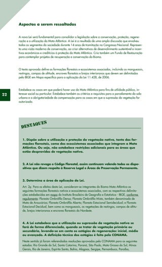 22
Aspectos a serem ressaltados
A nova Lei será fundamental para consolidar a legislação sobre a conservação, proteção, regene-
ração e a utilização da Mata Atlântica. A Lei é o resultado de uma ampla discussão que envolveu
todos os segmentos da sociedade durante 14 anos de tramitação no Congresso Nacional. Represen-
ta uma visão moderna de conservação, ao criar alternativas de desenvolvimento sustentável e incen-
tivos econômicos e creditícios à proteção da Mata Atlântica. Cria também um Fundo de Restauração
para contemplar projetos de recuperação e conservação do Bioma.
O texto aprovado define as formações florestais e ecossistemas associados, incluindo os manguezais,
restingas, campos de altitude, encraves florestais e brejos interioranos que devem ser delimitados
pelo IBGE em Mapa específico para a aplicação da Lei 11.428, de 2006.
Estabelece os casos em que poderá haver uso da Mata Atlântica para fins de utilidade pública, in-
teresse social ou particular. Estabelece também os critérios e requisitos para o parcelamento do solo
urbano e a obrigatoriedade da compensação para os casos em que a supressão da vegetação for
autorizada.
1. Dispõe sobre a utilização e proteção da vegetação nativa, tanto das for-
mações florestais, como dos ecossistemas associados que integram a Mata
Atlântica. Ou seja, não estabelece restrições adicionais para as áreas que
estão desprovidas de vegetação nativa.
2. A Lei não revoga o Código Florestal, assim continuam valendo todos os dispo-
sitivos que dizem respeito à Reserva Legal e Áreas de Preservação Permanente.
3. Determina a área de aplicação da Lei.
Art. 2o  Para os efeitos desta Lei, consideram-se integrantes do Bioma Mata Atlântica as
seguintes formações florestais nativas e ecossistemas associados, com as respectivas delimita-
ções estabelecidas em mapa do Instituto Brasileiro de Geografia e Estatística - IBGE, conforme
regulamento: Floresta Ombrófila Densa; Floresta Ombrófila Mista, também denominada de
Mata de Araucárias; Floresta Ombrófila Aberta; Floresta Estacional Semidecidual; e Floresta
Estacional Decidual, bem como os manguezais, as vegetações de restingas, campos de altitu-
de, brejos interioranos e encraves florestais do Nordeste. 
4. A Lei estabelece que a utilização ou supressão da vegetação nativa se
fará de forma diferenciada, quando se tratar de vegetação primária ou
secundária, levando-se em conta os estágios de regeneração: inicial, médio
ou avançado. A definição técnica dos estágios é feito pelo CONAMA.
Neste sentido já foram referendadas resoluções aprovadas pelo CONAMA para os seguintes
estados: Rio Grande do Sul, Santa Catarina, Paraná, São Paulo, Mato Grosso do Sul, Minas
Gerais, Rio de Janeiro, Espírito Santo, Bahia, Alagoas, Sergipe, Pernambuco, Paraíba,
Destaques
 