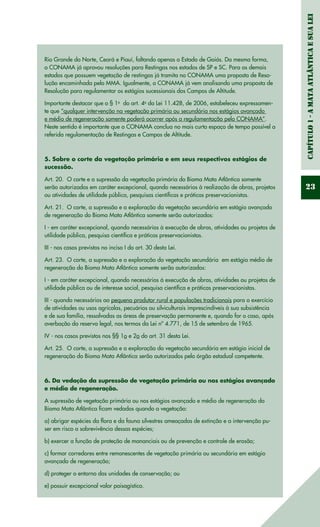 Capítulo1-AMataAtlânticaesuaLei
23
Rio Grande do Norte, Ceará e Piauí, faltando apenas o Estado de Goiás. Da mesma forma,
o CONAMA já aprovou resoluções para Restingas nos estados de SP e SC. Para os demais
estados que possuem vegetação de restingas já tramita no CONAMA uma proposta de Reso-
lução encaminhada pelo MMA. Igualmente, o CONAMA já vem analisando uma proposta de
Resolução para regulamentar os estágios sucessionais dos Campos de Altitude.
Importante destacar que o § 1o
  do art. 4o
da Lei 11.428, de 2006, estabeleceu expressamen-
te que “qualquer intervenção na vegetação primária ou secundária nos estágios avançado
e médio de regeneração somente poderá ocorrer após a regulamentação pelo CONAMA”.
Neste sentido é importante que o CONAMA conclua no mais curto espaço de tempo possível a
referida regulamentação de Restingas e Campos de Altitude.
5. Sobre o corte da vegetação primária e em seus respectivos estágios de
sucessão.
Art. 20.  O corte e a supressão da vegetação primária do Bioma Mata Atlântica somente
serão autorizados em caráter excepcional, quando necessários à realização de obras, projetos
ou atividades de utilidade pública, pesquisas científicas e práticas preservacionistas.
Art. 21.  O corte, a supressão e a exploração da vegetação secundária em estágio avançado
de regeneração do Bioma Mata Atlântica somente serão autorizados: 
I - em caráter excepcional, quando necessários à execução de obras, atividades ou projetos de
utilidade pública, pesquisa científica e práticas preservacionistas.
III - nos casos previstos no inciso I do art. 30 desta Lei.
Art. 23.  O corte, a supressão e a exploração da vegetação secundária  em estágio médio de
regeneração do Bioma Mata Atlântica somente serão autorizados: 
I - em caráter excepcional, quando necessários à execução de obras, atividades ou projetos de
utilidade pública ou de interesse social, pesquisa científica e práticas preservacionistas.
III - quando necessários ao pequeno produtor rural e populações tradicionais para o exercício
de atividades ou usos agrícolas, pecuários ou silviculturais imprescindíveis à sua subsistência
e de sua família, ressalvadas as áreas de preservação permanente e, quando for o caso, após
averbação da reserva legal, nos termos da Lei nº 4.771, de 15 de setembro de 1965.
IV - nos casos previstos nos §§ 1o e 2o do art. 31 desta Lei. 
Art. 25.  O corte, a supressão e a exploração da vegetação secundária em estágio inicial de
regeneração do Bioma Mata Atlântica serão autorizados pelo órgão estadual competente. 
6. Da vedação da supressão de vegetação primária ou nos estágios avançado
e médio de regeneração.
A supressão de vegetação primária ou nos estágios avançado e médio de regeneração do
Bioma Mata Atlântica ficam vedados quando a vegetação:
a) abrigar espécies da flora e da fauna silvestres ameaçadas de extinção e a intervenção pu-
ser em risco a sobrevivência dessas espécies;
b) exercer a função de proteção de mananciais ou de prevenção e controle de erosão;
c) formar corredores entre remanescentes de vegetação primária ou secundária em estágio
avançado de regeneração;
d) proteger o entorno das unidades de conservação; ou
e) possuir excepcional valor paisagístico.
 