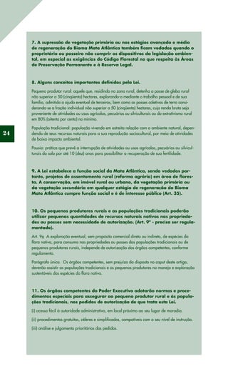 24
7. A supressão de vegetação primária ou nos estágios avançado e médio
de regeneração do Bioma Mata Atlântica também ficam vedados quando o
proprietário ou posseiro não cumprir os dispositivos da legislação ambien-
tal, em especial as exigências do Código Florestal no que respeita às Áreas
de Preservação Permanente e à Reserva Legal.
8. Alguns conceitos importantes definidos pela Lei.
Pequeno produtor rural: aquele que, residindo na zona rural, detenha a posse de gleba rural
não superior a 50 (cinqüenta) hectares, explorando-a mediante o trabalho pessoal e de sua
família, admitida a ajuda eventual de terceiros, bem como as posses coletivas de terra consi-
derando-se a fração individual não superior a 50 (cinqüenta) hectares, cuja renda bruta seja
proveniente de atividades ou usos agrícolas, pecuários ou silviculturais ou do extrativismo rural
em 80% (oitenta por cento) no mínimo.
População tradicional: população vivendo em estreita relação com o ambiente natural, depen-
dendo de seus recursos naturais para a sua reprodução sociocultural, por meio de atividades
de baixo impacto ambiental. 
Pousio: prática que prevê a interrupção de atividades ou usos agrícolas, pecuários ou silvicul-
turais do solo por até 10 (dez) anos para possibilitar a recuperação de sua fertilidade.
9. A Lei estabelece a função social da Mata Atlântica, sendo vedados por-
tanto, projetos de assentamento rural (reforma agrária) em área de flores-
ta. A conservação, em imóvel rural ou urbano, da vegetação primária ou
da vegetação secundária em qualquer estágio de regeneração do Bioma
Mata Atlântica cumpre função social e é de interesse público (Art. 35).
10. Os pequenos produtores rurais e as populações tradicionais poderão
utilizar pequenas quantidades de recursos naturais nativos nas proprieda-
des ou posses sem necessidade de autorização. (Art. 9º - precisa ser regula-
mentado).
Art. 9o  A exploração eventual, sem propósito comercial direto ou indireto, de espécies da
flora nativa, para consumo nas propriedades ou posses das populações tradicionais ou de
pequenos produtores rurais, independe de autorização dos órgãos competentes, conforme
regulamento.
Parágrafo único.  Os órgãos competentes, sem prejuízo do disposto no caput deste artigo,
deverão assistir as populações tradicionais e os pequenos produtores no manejo e exploração
sustentáveis das espécies da flora nativa.
11. Os órgãos competentes do Poder Executivo adotarão normas e proce-
dimentos especiais para assegurar ao pequeno produtor rural e às popula-
ções tradicionais, nos pedidos de autorização de que trata esta Lei.
(i) acesso fácil à autoridade administrativa, em local próximo ao seu lugar de moradia.
(ii) procedimentos gratuitos, céleres e simplificados, compatíveis com o seu nível de instrução.
(iii) análise e julgamento prioritários dos pedidos.
 