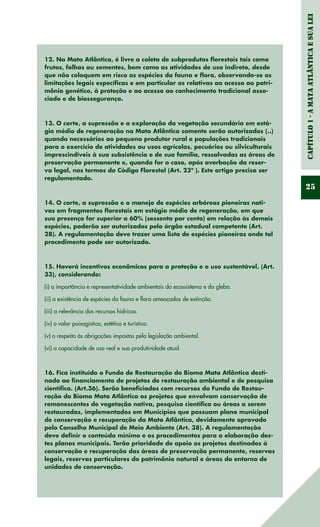 Capítulo1-AMataAtlânticaesuaLei
25
12. Na Mata Atlântica, é livre a coleta de subprodutos florestais tais como
frutos, folhas ou sementes, bem como as atividades de uso indireto, desde
que não coloquem em risco as espécies da fauna e flora, observando-se as
limitações legais específicas e em particular as relativas ao acesso ao patri-
mônio genético, à proteção e ao acesso ao conhecimento tradicional asso-
ciado e de biossegurança.
13. O corte, a supressão e a exploração da vegetação secundária em está-
gio médio de regeneração na Mata Atlântica somente serão autorizados (..)
quando necessários ao pequeno produtor rural e populações tradicionais
para o exercício de atividades ou usos agrícolas, pecuários ou silviculturais
imprescindíveis à sua subsistência e de sua família, ressalvadas as áreas de
preservação permanente e, quando for o caso, após averbação da reser-
va legal, nos termos do Código Florestal (Art. 23º ). Este artigo precisa ser
regulamentado.
14. O corte, a supressão e o manejo de espécies arbóreas pioneiras nati-
vas em fragmentos florestais em estágio médio de regeneração, em que
sua presença for superior a 60% (sessenta por cento) em relação às demais
espécies, poderão ser autorizados pelo órgão estadual competente (Art.
28). A regulamentação deve trazer uma lista de espécies pioneiras onde tal
procedimento pode ser autorizado.
15. Haverá incentivos econômicos para a proteção e o uso sustentável, (Art.
33), considerando:
(i) a importância e representatividade ambientais do ecossistema e da gleba.
(ii) a existência de espécies da fauna e flora ameaçadas de extinção.
(iii) a relevância dos recursos hídricos.
(iv) o valor paisagístico, estético e turístico.
(v) o respeito às obrigações impostas pela legislação ambiental.
(vi) a capacidade de uso real e sua produtividade atual.
16. Fica instituído o Fundo de Restauração do Bioma Mata Atlântica desti-
nado ao financiamento de projetos de restauração ambiental e de pesquisa
científica. (Art.36). Serão beneficiados com recursos do Fundo de Restau-
ração do Bioma Mata Atlântica os projetos que envolvam conservação de
remanescentes de vegetação nativa, pesquisa científica ou áreas a serem
restauradas, implementados em Municípios que possuam plano municipal
de conservação e recuperação da Mata Atlântica, devidamente aprovado
pelo Conselho Municipal de Meio Ambiente (Art. 38). A regulamentação
deve definir o conteúdo mínimo e os procedimentos para a elaboração des-
tes planos municipais. Terão prioridade de apoio os projetos destinados à
conservação e recuperação das áreas de preservação permanente, reservas
legais, reservas particulares do patrimônio natural e áreas do entorno de
unidades de conservação.
 