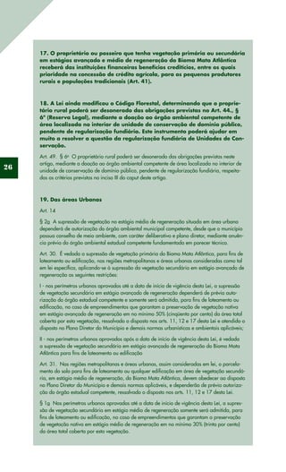26
17. O proprietário ou posseiro que tenha vegetação primária ou secundária
em estágios avançado e médio de regeneração do Bioma Mata Atlântica
receberá das instituições financeiras benefícios creditícios, entre os quais
prioridade na concessão de crédito agrícola, para os pequenos produtores
rurais e populações tradicionais (Art. 41).
18. A Lei ainda modificou o Código Florestal, determinando que o proprie-
tário rural poderá ser desonerado das obrigações previstas no Art. 44., §
6º (Reserva Legal), mediante a doação ao órgão ambiental competente de
área localizada no interior de unidade de conservação de domínio público,
pendente de regularização fundiária. Este instrumento poderá ajudar em
muito a resolver a questão da regularização fundiária de Unidades de Con-
servação.
Art. 49.  § 6o
  O proprietário rural poderá ser desonerado das obrigações previstas neste
artigo, mediante a doação ao órgão ambiental competente de área localizada no interior de
unidade de conservação de domínio público, pendente de regularização fundiária, respeita-
dos os critérios previstos no inciso III do caput deste artigo.
19. Das áreas Urbanas
Art. 14
§ 2o  A supressão de vegetação no estágio médio de regeneração situada em área urbana
dependerá de autorização do órgão ambiental municipal competente, desde que o município
possua conselho de meio ambiente, com caráter deliberativo e plano diretor, mediante anuên-
cia prévia do órgão ambiental estadual competente fundamentada em parecer técnico. 
Art. 30.  É vedada a supressão de vegetação primária do Bioma Mata Atlântica, para fins de
loteamento ou edificação, nas regiões metropolitanas e áreas urbanas consideradas como tal
em lei específica, aplicando-se à supressão da vegetação secundária em estágio avançado de
regeneração as seguintes restrições: 
I - nos perímetros urbanos aprovados até a data de início de vigência desta Lei, a supressão
de vegetação secundária em estágio avançado de regeneração dependerá de prévia auto-
rização do órgão estadual competente e somente será admitida, para fins de loteamento ou
edificação, no caso de empreendimentos que garantam a preservação de vegetação nativa
em estágio avançado de regeneração em no mínimo 50% (cinqüenta por cento) da área total
coberta por esta vegetação, ressalvado o disposto nos arts. 11, 12 e 17 desta Lei e atendido o
disposto no Plano Diretor do Município e demais normas urbanísticas e ambientais aplicáveis; 
II - nos perímetros urbanos aprovados após a data de início de vigência desta Lei, é vedada
a supressão de vegetação secundária em estágio avançado de regeneração do Bioma Mata
Atlântica para fins de loteamento ou edificação
Art. 31.  Nas regiões metropolitanas e áreas urbanas, assim consideradas em lei, o parcela-
mento do solo para fins de loteamento ou qualquer edificação em área de vegetação secundá-
ria, em estágio médio de regeneração, do Bioma Mata Atlântica, devem obedecer ao disposto
no Plano Diretor do Município e demais normas aplicáveis, e dependerão de prévia autoriza-
ção do órgão estadual competente, ressalvado o disposto nos arts. 11, 12 e 17 desta Lei. 
§ 1o  Nos perímetros urbanos aprovados até a data de início de vigência desta Lei, a supres-
são de vegetação secundária em estágio médio de regeneração somente será admitida, para
fins de loteamento ou edificação, no caso de empreendimentos que garantam a preservação
de vegetação nativa em estágio médio de regeneração em no mínimo 30% (trinta por cento)
da área total coberta por esta vegetação. 
 
