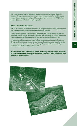 Capítulo1-AMataAtlânticaesuaLei
27
§ 2o  Nos perímetros urbanos delimitados após a data de início de vigência desta Lei, a
supressão de vegetação secundária em estágio médio de regeneração fica condicionada à
manutenção de vegetação em estágio médio de regeneração em no mínimo 50% (cinqüenta
por cento) da área total coberta por esta vegetação. 
20. Das Atividades Minerarias
Art. 32.  A supressão de vegetação secundária em estágio avançado e médio de regeneração
para fins de atividades minerárias somente será admitida mediante:
I - licenciamento ambiental, condicionado à apresentação de Estudo Prévio de Impacto Am-
biental/Relatório de Impacto Ambiental - EIA/RIMA, pelo empreendedor, e desde que demons-
trada a inexistência de alternativa técnica e locacional ao empreendimento proposto; 
II - adoção de medida compensatória que inclua a recuperação de área equivalente à área
do empreendimento, com as mesmas características ecológicas, na mesma bacia hidrográfica
e sempre que possível na mesma microbacia hidrográfica, independentemente do disposto no
art. 36 da Lei no 9.985, de 18 de julho de 2000.
21. Não serão mais autorizados Planos de Manejo de exploração madeirei-
ra na Mata Atlântica. O artigo que versava sobre esse tema foi vetado pelo
presidente da República.
 