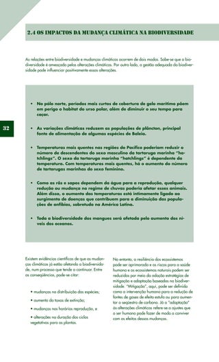 32
2.4 Os impactos da mudança climática na biodiversidade
As relações entre biodiversidade e mudanças climáticas ocorrem de dois modos. Sabe-se que a bio-
diversidade é ameaçada pelas alterações climáticas. Por outro lado, a gestão adequada da biodiver-
sidade pode influenciar positivamente essas alterações.
No pólo norte, períodos mais curtos de cobertura de gelo marítimo põem•	
em perigo o habitat do urso polar, além de diminuir o seu tempo para
caçar.
As variações climáticas reduzem as populações de plâncton, principal•	
fonte de alimentação de algumas espécies de Baleia.
Temperaturas mais quentes nas regiões do Pacífico poderiam reduzir o•	
número de descendentes do sexo masculino da tartaruga marinha “ha-
tchlings”. O sexo da tartaruga marinha “hatchlings” é dependente da
temperatura. Com temperaturas mais quentes, há o aumento do número
de tartarugas marinhas do sexo feminino.
Como as rãs e sapos dependem da água para a reprodução, qualquer•	
redução ou mudança no regime de chuvas poderia afetar esses animais.
Além disso, o aumento das temperaturas está intimamente ligado ao
surgimento de doenças que contribuem para a diminuição das popula-
ções de anfíbios, sobretudo na América Latina.
Toda a biodiversidade dos mangues será afetada pelo aumento dos ní-•	
veis dos oceanos.
Existem evidências científicas de que as mudan-
ças climáticas já estão afetando a biodiversida-
de, num processo que tende a continuar. Entre
as conseqüências, pode-se citar:
• mudanças na distribuição das espécies;
• aumento da taxas de extinção;
• mudanças nos horários reprodução, e
• alterações na duração dos ciclos
vegetativos para as plantas.
No entanto, a resiliência dos ecossistemas
pode ser aprimorada e os riscos para a saúde
humana e os ecossistemas naturais podem ser
reduzidos por meio da adoção estratégias de
mitigação e adaptação baseadas na biodiver-
sidade. “Mitigação”, aqui, pode ser definida
como a intervenção humana para a redução de
fontes de gases de efeito estufa ou para aumen-
tar o seqüestro de carbono. Já a “adaptação”
às alterações climáticas refere-se a ajustes que
o ser humano pode fazer de modo a conviver
com os efeitos dessas mudanças.
 