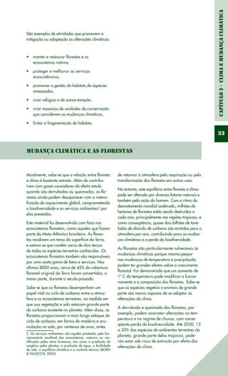 Capítulo2-ClimaeMudançaClimática
33
São exemplos de atividades que promovem a
mitigação ou adaptação às alterações climáticas:
manter e restaurar florestas e os•	
ecossistemas nativos,
proteger e melhorar os serviços•	
ecossistêmicos,
promover a gestão de habitats de espécies•	
ameaçadas,
criar refúgios e de zonas-tampão,•	
criar mosaicos de unidades de conservação•	
que considerem as mudanças climáticas,
Evitar a fragmentação de habitats.•	
Mudança Climática e as Florestas
Atualmente, sabe-se que a relação entre floresta
e clima é bastante estreita. Além de contribu-
írem com gases causadores do efeito estufa
quando são derrubadas ou queimadas, as flo-
restas ainda podem desaparecer com a intensi-
ficação do aquecimento global, comprometendo
a biodiversidade e os serviços ambientais2
por
elas prestados.
Este material foi desenvolvido com foco nos
ecossistemas florestais, como aqueles que fazem
parte da Mata Atlântica brasileira. As flores-
tas recobrem um terço da superfície da Terra,
e estima-se que contêm cerca de dois terços
de todas as espécies terrestres conhecidas. Os
ecossistemas florestais também são responsáveis
por uma vasta gama de bens e serviços. Nos
últimos 8000 anos, cerca de 45% da cobertura
florestal original da Terra foram convertidas, a
maior parte, durante o século passado.
Sabe-se que as florestas desempenham um
papel vital no ciclo de carbono entre a atmos-
fera e os ecossistemas terrestres, na medida em
que sua vegetação e solo estocam grande parte
do carbono existente no planeta. Além disso, as
florestas proporcionam o mais longo estoque do
ciclo de carbono, em forma de madeira e acu-
mulação no solo, por centenas de anos, antes
2. Os serviços ambientais são aqueles prestados pelo fun-
cionamento saudável dos ecossistemas, naturais ou mo-
dificados pelos seres humanos, tais como a produção de
oxigênio pelas plantas, a produção de água, a fertilidade
do solo, o equilíbrio climático e o conforto térmico (BORN
& TALOCCHI, 2002).
de retornar à atmosfera pela respiração ou pela
transformação das florestas em outros usos.
No entanto, este equilíbrio entre floresta e clima
pode ser alterado por diversos fatores naturais e
também pela ação do homem. Com o ritmo do
desmatamento mundial acelerado, milhões de
hectares de florestas estão sendo destruídos a
cada ano, principalmente nas regiões tropicais, e
como conseqüência, quase dois bilhões de tone-
ladas de dióxido de carbono são emitidas para a
atmosfera por ano, contribuindo para as mudan-
ças climáticas e a perda da biodiversidade.
As florestas são particularmente vulneráveis às
mudanças climáticas porque mesmo peque-
nas mudanças de temperatura e precipitação
podem ter grandes efeitos sobre o crescimento
florestal. Foi demonstrado que um aumento de
1º C da temperatura pode modificar o funcio-
namento e a composição das florestas. Sabe-se
que as espécies vegetais e animais de grande
porte são menos capazes de se adaptar às
alterações do clima.
A derrubada e queimada das florestas, por
exemplo, podem acarretar alterações na tem-
peratura e no regime de chuvas, com conse-
qüente perda de biodiversidade. Até 2050, 15
a 35% das espécies de ambientes terrestres do
planeta, grande parte delas tropicais, pode-
rão estar sob risco de extinção por efeito das
alterações do clima.
 