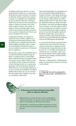 34
Inicialmente, pode até se observar um cresci-
mento florestal à medida que as concentrações
de dióxido de carbono aumentam. No entanto,
as alterações climáticas podem forçar espécies
a emigrar ou se adaptarem mais rapidamente
do que são capazes. Além disso, as florestas
podem tornar-se cada vez mais ameaçadas por
pragas e incêndios, tornando-as mais vulne-
ráveis a espécies invasoras. Por exemplo, na
Inglaterra, foram encontrados alguns insetos
invasores desconhecidos até então, pois passa-
ram a suportar as temperaturas de inverno, que
antes os congelavam até a morte.
A destruição de habitats, com extinção de
espécies da fauna e da flora, também é uma
consequência da derrubada da floresta. Além
de contribuir para o empobrecimento da diver-
sidade biológica do planeta, reduz as opções
de manejo florestal sustentável tanto para os
recursos madeireiros quanto para os farmacoló-
gicos e os genéticos.
Dessa maneira, apesar da variabilidade natural
considerável da biodiversidade ao longo do
tempo, as mudanças atuais no clima podem
alterar significativamente os ecossistemas terres-
tres, que por sua vez, podem interferir no siste-
ma climático. De fato, a ligação entre floresta
e clima é bastante estreita: com o aquecimento
do planeta, as florestas deverão responder de
diferentes formas, a maioria delas negativamen-
te, com o aumento de mortalidade e da inflama-
bilidade. Este processo, por sua vez, tornará o
fluxo de carbono para a atmosfera mais inten-
so, aumentando o efeito estufa.
Não é possível generalizar as conseqüências em
termos de perda de biodiversidade devido às
mudanças climáticas. Cada espécie da fauna ou
da flora terá uma resposta específica ao proble-
ma. No entanto, estudos indicam que a Mata
Atlântica perderá entre 19 e 36%3
de seus habi-
tats, devido tão somente aos efeitos das mudan-
ças climáticas. Isso implica que algumas espécies
teriam que migrar a uma taxa superior a 300 m
por ano, para garantir sua existência. Essa taxa
já é extremamente alta para algumas espécies
animais. O que dizer das espécies vegetais do
bioma? No mundo inteiro, estima-se que as
mudanças climáticas serão responsáveis pela
extinção de mais de 56.000 espécies de plantas
e de mais de 3700 espécies de vertebrados.
A conservação das florestas é particularmente
importante, pois elas contêm 80% de todo o
carbono armazenado na vegetação terrestre.
O desmatamento é responsável pela emissão
de cerca de 1,7 mil milhões de toneladas de
carbono por ano na atmosfera. Logo, a con-
servação das florestas oferece oportunidades
importantes para proteger a biodiversidade e
alterações climáticas.
Além disso, o “florestamento” e reflorestamento
podem ser utilizados para reforçar os reservató-
rios de carbono.
3. A Depender dos cenários pesquisados.
Para mais informações, vide Malcolm et al
(2006).
O Mecanismo de Desenvolvimento Limpo (MDL)
adota as seguintes definições:
Reflorestamento: conversão de áreas em terras originalmente•	
cobertas por florestas, mas que não contém cobertura florestal
desde 31 de dezembro de 1989 (até os dias atuais);
Florestamento: caracterizado pelo plantio de florestas em áreas•	
que não possuem esse tipo de cobertura vegetal há, pelo menos,
50 anos;
 
