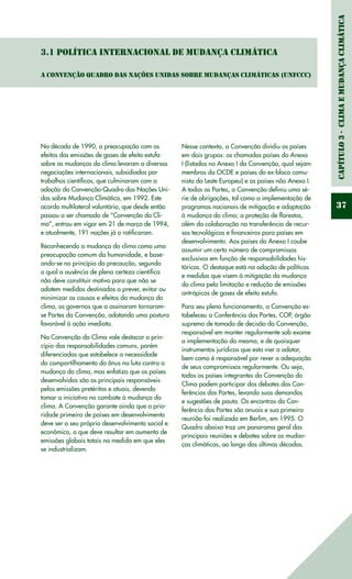 Capítulo3-ClimaeMudançaClimática
37
3.1 Política Internacional de Mudança Climática
A Convenção Quadro das Nações Unidas sobre Mudanças Climáticas (UNFCCC)
Na década de 1990, a preocupação com os
efeitos das emissões de gases de efeito estufa
sobre as mudanças do clima levaram a diversas
negociações internacionais, subsidiadas por
trabalhos científicos, que culminaram com a
adoção da Convenção-Quadro das Nações Uni-
das sobre Mudança Climática, em 1992. Este
acordo multilateral voluntário, que desde então
passou a ser chamado de “Convenção do Cli-
ma”, entrou em vigor em 21 de março de 1994,
e atualmente, 191 nações já o ratificaram.
Reconhecendo a mudança do clima como uma
preocupação comum da humanidade, e base-
ando-se no princípio da precaução, segundo
o qual a ausência de plena certeza científica
não deve constituir motivo para que não se
adotem medidas destinadas a prever, evitar ou
minimizar as causas e efeitos da mudança do
clima, os governos que a assinaram tornaram-
se Partes da Convenção, adotando uma postura
favorável à ação imediata.
Na Convenção do Clima vale destacar o prin-
cípio das responsabilidades comuns, porém
diferenciadas que estabelece a necessidade
do compartilhamento do ônus na luta contra a
mudança do clima, mas enfatiza que os países
desenvolvidos são os principais responsáveis
pelas emissões pretéritas e atuais, devendo
tomar a iniciativa no combate à mudança do
clima. A Convenção garante ainda que a prio-
ridade primeira de países em desenvolvimento
deve ser o seu próprio desenvolvimento social e
econômico, o que deve resultar em aumento de
emissões globais totais na medida em que eles
se industrializam.
Nesse contexto, a Convenção dividiu os países
em dois grupos: os chamados países do Anexo
I (listados no Anexo I da Convenção, qual sejam
membros da OCDE e países do ex-bloco comu-
nista do Leste Europeu) e os países não Anexo I.
A todas as Partes, a Convenção definiu uma sé-
rie de obrigações, tal como a implementação de
programas nacionais de mitigação e adaptação
à mudança do clima; a proteção de florestas,
além da colaboração na transferência de recur-
sos tecnológicos e financeiros para países em
desenvolvimento. Aos países do Anexo I coube
assumir um certo número de compromissos
exclusivos em função de responsabilidades his-
tóricas. O destaque está na adoção de políticas
e medidas que visem à mitigação da mudança
do clima pela limitação e redução de emissões
antrópicas de gases de efeito estufa.
Para seu pleno funcionamento, a Convenção es-
tabeleceu a Conferência das Partes, COP, órgão
supremo de tomada de decisão da Convenção,
responsável em manter regularmente sob exame
a implementação da mesma, e de quaisquer
instrumentos jurídicos que esta vier a adotar,
bem como é responsável por rever a adequação
de seus compromissos regularmente. Ou seja,
todos os países integrantes da Convenção do
Clima podem participar dos debates das Con-
ferências das Partes, levando suas demandas
e sugestões de pauta. Os encontros da Con-
ferência das Partes são anuais e sua primeira
reunião foi realizada em Berlim, em 1995. O
Quadro abaixo traz um panorama geral das
principais reuniões e debates sobre as mudan-
ças climáticas, ao longo das últimas décadas.
 