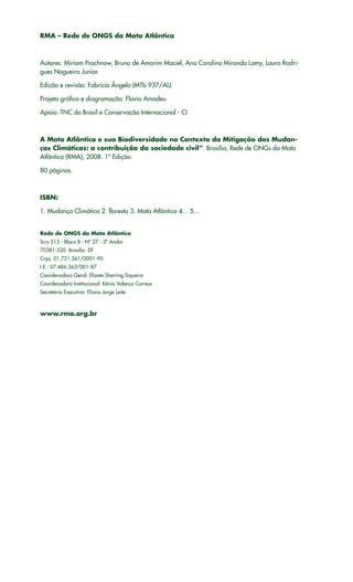 RMA – Rede de ONGS da Mata Atlântica
Autores: Miriam Prochnow, Bruno de Amorim Maciel, Ana Carolina Miranda Lamy, Lauro Rodri-
gues Nogueira Junior.
Edição e revisão: Fabrício Ângelo (MTb 937/AL)
Projeto gráfico e diagramação: Flavia Amadeu
Apoio: TNC do Brasil e Conservação Internacional - CI
A Mata Atlântica e sua Biodiversidade no Contexto da Mitigação das Mudan-
ças Climáticas: a contribuição da sociedade civil”. Brasília, Rede de ONGs da Mata
Atlântica (RMA), 2008. 1ª Edição.
80 páginas.
ISBN:
1. Mudança Climática 2. floresta 3. Mata Atlântica 4... 5...
Rede de ONGS da Mata Atlântica
Scrs 515 - Bloco B - Nº 27 - 2º Andar
70381-520 Brasília Df
Cnpj: 01.721.361/0001-90
I.E.: 07.486.363/001-87
Coordenadora Geral: Elizete Sherring Siqueira
Coordenadora Institucional: Kênia Valença Correia
Secretária Executiva: Eliana Jorge Leite
www.rma.org.br
 