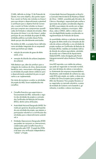 Capítulo3-ClimaeMudançaClimática
41
O MDL, definido no Artigo 12 do Protocolo de
Quioto, traz como objetivo, dois pontos especí-
ficos: assistir às Partes não incluídas no Anexo I
para que atinjam o desenvolvimento sustentável
e contribuam para o objetivo final da Conven-
ção, e assistir às Partes incluídas no Anexo I
para que cumpram seus compromissos quantifi-
cados de limitação e redução de emissões. Além
dos países do Anexo I e os não Anexo I, podem
participar de uma atividade de projeto do MDL,
entidades públicas e privadas dessas Partes,
desde que por elas devidamente autorizadas.
No âmbito do MDL, os projetos foram definidos
como atividades integrantes de um empreendi-
mento que tenham por objeto:
redução de emissões de gases de efeito•	
estufa, e/ou
remoção de dióxido de carbono (seqüestro•	
de carbono).
Vale destacar que, além de contribuir para a
mitigação da mudança do clima, demonstrando
benefícios reais, mensuráveis e de longo prazo,
as atividades de projeto devem colaborar para
o desenvolvimento sustentável do país no qual
venha a ser implementada.
No intuito de monitorar e avaliar as atividades
de projeto do MDL, foram estabelecidos três
conselhos:
Conselho Executivo que supervisiona o•	
funcionamento do MDL, realizando o regis-
tro das atividades de projeto e a emissão
dos Certificados de Redução de Emissões
(RCEs), dentre outras atribuições;
Autoridade Nacional Designada (AND), for-•	
mada por governos de países participantes
de uma atividade de projeto, que atestam a
participação voluntária e a contribuição das
atividades para o desenvolvimento sustentá-
vel; e
Entidades Operacionais Designadas (EOD)•	
que podem ser nacionais ou internacionais,
credenciadas pelo Conselho Executivo e
designadas pela COP. O papel das EODs
é de fazer uma verificação independente e
“validar” o Projeto.
A Autoridade Nacional Designada no Brasil é
a Comissão Interministerial de Mudança Global
do Clima - CIMGC, presidida pelo Ministério da
Ciência e Tecnologia, responsável pela análise e
aprovação dos projetos considerados elegíveis
do MDL e que estejam de acordo com as legis-
lações federais, estaduais e municipais. Além
disso, cabe a CIMGC, definir critérios adicio-
nais de elegibilidade àqueles considerados na
regulamentação do Protocolo de Quioto.
As quantidades relativas a reduções de emissão
de gases de efeito estufa e/ou remoções de dió-
xido de carbono atribuídas a uma atividade de
projeto resultam em Certificados de Redução de
Emissões (RCEs), medidas em tonelada métrica
de dióxido de carbono equivalente, calculada
de acordo com o Potencial de Aquecimento
Global (GWP), índice divulgado pelo Painel
Intergovernamental sobre Mudança Climática
(IPCC).
Uma RCE equivale a um crédito de carbono
que pode ser negociado no mercado mundial,
por meio de bolsas de valores e mercadorias
ou diretamente das empresas empreendedoras.
Atualmente, cada tonelada de carbono (ou seja,
cada RCE) está cotada, em média, a doze euros
na Bolsa do Clima Européia (para projetos do
MDL não florestais). Para projetos florestais e/
ou negociados no mercado voluntário, o preço
da tonelada de Carbono varia bastante e, ge-
ralmente, é vendido a valores mais baixos.
 