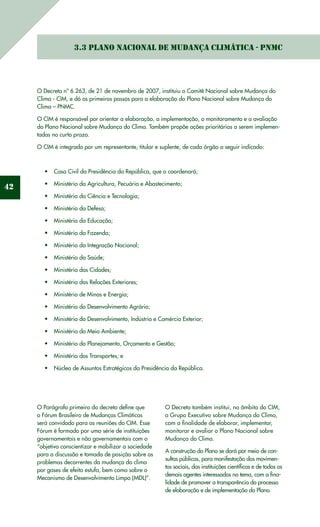 42
3.3 Plano Nacional de Mudança Climática - PNMC
O Decreto nº 6.263, de 21 de novembro de 2007, instituiu o Comitê Nacional sobre Mudança do
Clima - CIM, e dá os primeiros passos para a elaboração do Plano Nacional sobre Mudança do
Clima – PNMC.
O CIM é responsável por orientar a elaboração, a implementação, o monitoramento e a avaliação
do Plano Nacional sobre Mudança do Clima. Também propõe ações prioritárias a serem implemen-
tadas no curto prazo.
O CIM é integrado por um representante, titular e suplente, de cada órgão a seguir indicado:
Casa Civil da Presidência da República, que o coordenará;•	
Ministério da Agricultura, Pecuária e Abastecimento;•	
Ministério da Ciência e Tecnologia;•	
Ministério da Defesa;•	
Ministério da Educação;•	
Ministério da Fazenda;•	
Ministério da Integração Nacional;•	
Ministério da Saúde;•	
Ministério das Cidades;•	
Ministério das Relações Exteriores;•	
Ministério de Minas e Energia;•	
Ministério do Desenvolvimento Agrário;•	
Ministério do Desenvolvimento, Indústria e Comércio Exterior;•	
Ministério do Meio Ambiente;•	
Ministério do Planejamento, Orçamento e Gestão;•	
Ministério dos Transportes; e•	
Núcleo de Assuntos Estratégicos da Presidência da República.•	
O Parágrafo primeiro do decreto define que
o Fórum Brasileiro de Mudanças Climáticas
será convidado para as reuniões do CIM. Esse
Fórum é formado por uma série de instituições
governamentais e não governamentais com o
“objetivo conscientizar e mobilizar a sociedade
para a discussão e tomada de posição sobre os
problemas decorrentes da mudança do clima
por gases de efeito estufa, bem como sobre o
Mecanismo de Desenvolvimento Limpo (MDL)”.
O Decreto também institui, no âmbito do CIM,
o Grupo Executivo sobre Mudança do Clima,
com a finalidade de elaborar, implementar,
monitorar e avaliar o Plano Nacional sobre
Mudança do Clima.
A construção do Plano se dará por meio de con-
sultas públicas, para manifestação dos movimen-
tos sociais, das instituições científicas e de todos os
demais agentes interessados no tema, com a fina-
lidade de promover a transparência do processo
de elaboração e de implementação do Plano.
 