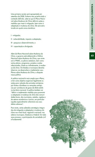 Capítulo3-ClimaeMudançaClimática
43
Uma primeira versão será apresentada em
setembro de 2008. Embora não se tenha todo o
conteúdo definido, sabe-se que O Plano Nacio-
nal sobre Mudança do Clima definirá ações e
medidas que visem à mitigação, bem como à
adaptação à mudança do clima. Ele será estru-
turado em quatro eixos temáticos:
I - mitigação;
II - vulnerabilidade, impacto e adaptação;
III - pesquisa e desenvolvimento; e
IV - capacitação e divulgação.
Além do Plano Nacional sobre Mudança do
Clima, o governo está elaborando a Política
Nacional sobre Mudança do Clima, que norte-
ará o PNMC, os planos estaduais, bem como
outros planos, programas, projetos e ações
relacionados, direta ou indiretamente, à mudan-
ça do clima. Os Estados e municípios deverão
observar, ao desenvolver e implementar seus
Planos sobre Mudança do Clima, o disposto
nessa política.
A política nacional é mais ampla que o Plano,
e tem como objetivo organizar legalmente as
ações para redução das emissões antrópicas
por fontes e fortalecer as remoções antrópi-
cas por sumidouros de gases de efeito estufa
no território nacional. A política também vai
“definir e implementar medidas para promover
a adaptação à mudança do clima das comuni-
dades locais, dos municípios, estados, regiões e
de setores econômicos e sociais, em particular
aqueles especialmente vulneráveis aos seus
efeitos adversos”.
Para tanto, serão adotadas estratégias integra-
das de mitigação e adaptação à mudança do
clima nos níveis local, regional e nacional, nas
esferas municipais, Estaduais e Federal. Em todo
esse processo, a participação da sociedade civil
é fundamental.
 