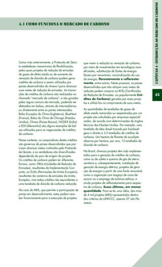 Capítulo4-IntroduçãoaomercadodeCarbono
45
4.1 Como funciona o Mercado de Carbono
Como visto anteriormente, o Protocolo de Quio-
to estabeleceu mecanismos de flexibilização,
pelos quais projetos de redução de emissões
de gases de efeito estufa ou de aumento da
remoção de dióxido de carbono podem gerar
créditos de carbono a serem utilizados por
países desenvolvidos do Anexo I para alcançar
suas metas de redução de emissões. As transa-
ções de créditos de carbono são realizadas no
chamado “mercado de carbono”, e são guiadas
pelas regras comuns de mercado, podendo ser
efetuadas em bolsas, através de intermediários
ou diretamente entre as partes interessadas.
Bolsa Européia do Clima (Inglaterra), BlueNext
(França), Bolsa do Clima de Chicago (Estados
Unidos), Climex (Países Baixos), NCDEX (Índia)
e EEX (Alemanha) são alguns exemplos de bol-
sas utilizadas para as negociações de créditos
de carbono.
Nesse contexto, os compradores destes créditos
são governos de países desenvolvidos que pre-
cisam alcançar metas instituídas pelo Protocolo
de Quioto, e os vendedores são diversificados
dependendo do país de origem do projeto.
Os créditos de carbono podem ter diferentes
formas, como: ERUs (Unidades de Redução de
Emissões), resultantes da Implementação Con-
junta, ou EUAs (Permissões da União Européia),
resultantes do comércio de emissões da União
Européia, mas todos créditos são equivalentes a
uma tonelada de dióxido de carbono reduzida.
No caso do MDL, que permite a participação de
países em desenvolvimento, estes podem rece-
ber financiamento para a execução de projetos
que visem a redução ou remoção de carbono,
por meio de investimentos em tecnologias mais
eficientes, substituição de fontes de energia
fósseis por renováveis, racionalização do uso
da energia, florestamento e refloresta-
mento, entre outras. Neste processo, os países
desenvolvidos que não atinjam suas metas de
redução podem comprar os RCEs (Certificados
de Redução de Emissões, ou popularmente Cré-
ditos de Carbono) gerados por esses proje-
tos e utilizá-los no cumprimento de suas metas.
As quantidades de toneladas de gases de
efeito estufa removidas ou seqüestradas por um
projeto são calculadas por empresas especiali-
zadas, de acordo com determinações de órgãos
técnicos das Nações Unidas. Por exemplo, uma
tonelada de óleo diesel trocado por biodiesel
gera o direito a 3,5 toneladas de créditos de
carbono. Um hectare de floresta de eucalipto
absorve por hectare, por ano, 12 toneladas de
dióxido de carbono.
No Brasil, diversos projetos têm sido implemen-
tados para a geração de créditos de carbono,
como os de coleta e queima de gás de aterro
sanitário e, subseqüentemente, instalação de
geração de energia elétrica; projetos de gera-
ção de energia a partir de uma fonte renovável,
como a cogeração com bagaço de cana-de-
açúcar ou o emprego de turbinas eólicas; e
ainda projetos de reflorestamento para seqües-
tro de carbono. Esses últimos, em menor
quantidade. Para se ter uma idéia, dos mais
de 4 mil projetos (MDL) apresentados dentro
dos critérios da UNFCCC, apenas 27 são Flo-
restais.
 