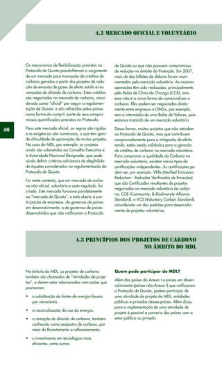46
4.2 Mercado Oficial e Voluntário
Os mecanismos de flexibilização previstos no
Protocolo de Quioto possibilitaram o surgimento
de um mercado para transação de créditos de
carbono gerados a partir dos projetos de redu-
ção de emissão de gases de efeito estufa e/ou
remoções de dióxido de carbono. Estes créditos
são negociados no mercado de carbono, consi-
derado como “oficial” por seguir a regulamen-
tação de Quioto, e são utilizados pelos países
como forma de cumprir parte de seus compro-
missos quantificados previstos no Protocolo.
Para este mercado oficial, as regras são rígidas
e as exigências são numerosas, o que tem gera-
do dificuldade de aprovação de muitos projetos.
No caso do MDL, por exemplo, os projetos
ainda são submetidos ao Conselho Executivo e
à Autoridade Nacional Designada, que pode
ainda definir critérios adicionais de elegibilida-
de àqueles considerados na regulamentação do
Protocolo de Quioto.
Foi neste contexto, que um mercado de carbo-
no não-oficial, voluntário e auto-regulado, foi
criado. Este mercado funciona paralelamente
ao “mercado de Quioto”, e está aberto à par-
ticipação de empresas, de governos de países
em desenvolvimento, e de governos de países
desenvolvidos que não ratificaram o Protocolo
de Quioto ou que não possuem compromisso
de redução no âmbito do Protocolo. Em 2007,
mais de dez bilhões de dólares foram movi-
mentados pelo mercado voluntário. As maiores
operações têm sido realizadas, principalmente,
pela Bolsa de Clima de Chicago (CCX), mas
essa não é a única forma de comercializar o
carbono. Eles podem ser negociados direta-
mente entre empresas e ONGs, por exemplo,
sem o intermédio de uma Bolsa de Valores, pois
estamos tratando de um mercado voluntário.
Dessa forma, muitos projetos que não atendem
ao Protocolo de Quioto, mas que contribuem
comprovadamente para a mitigação do efeito
estufa, estão sendo validados para a geração
de créditos de carbono no mercado voluntário.
Para comprovar a qualidade do Carbono no
mercado voluntário, existem vários tipos de
certificações independentes. As certificações po-
dem ser, por exemplo: VERs (Verified Emissions
Reduction - Reduções Verificadas de Emissões)
que são Certificados resultantes de projetos
negociados no mercado voluntário de carbo-
no; CCB (Community, & Biodiversity Alliance
Standard), e VCS (Voluntary Carbon Standard),
considerado um dos padrões para desenvolvi-
mento de projetos voluntários.
4.3 Princípios dos projetos de carbono
no âmbito do MDL
No âmbito do MDL, os projetos de carbono
também são chamados de “atividades de proje-
tos”, e devem estar relacionadas com ações que
promovam:
a substituição de fontes de energia fósseis•	
por renováveis,
a racionalização do uso da energia,•	
a remoção de dióxido de carbono, também•	
conhecida como seqüestro de carbono, por
meio do florestamento e reflorestamento;
o investimento em tecnologias mais•	
eficientes, entre outras.
Quem pode participar do MDL?
Além dos países do Anexo I e países em desen-
volvimento (países não Anexo I) que ratificaram
o Protocolo de Quioto, podem participar de
uma atividade de projeto do MDL, entidades
públicas e privadas desses países. Além disso,
para a implementação de uma atividade de
projeto é possível a parceria dos países com o
setor público ou privado.
 