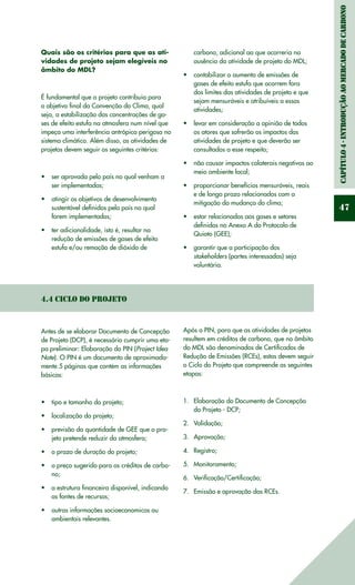 Capítulo4-IntroduçãoaomercadodeCarbono
47
Quais são os critérios para que as ati-
vidades de projeto sejam elegíveis no
âmbito do MDL?
É fundamental que o projeto contribuia para
o objetivo final da Convenção do Clima, qual
seja, a estabilização das concentrações de ga-
ses de efeito estufa na atmosfera num nível que
impeça uma interferência antrópica perigosa no
sistema climático. Além disso, as atividades de
projetos devem seguir os seguintes critérios:
ser aprovada pelo país no qual venham a•	
ser implementadas;
atingir os objetivos de desenvolvimento•	
sustentável definidos pelo país no qual
forem implementadas;
ter adicionalidade, isto é, resultar na•	
redução de emissões de gases de efeito
estufa e/ou remoção de dióxido de
carbono, adicional ao que ocorreria na
ausência da atividade de projeto do MDL;
contabilizar o aumento de emissões de•	
gases de efeito estufa que ocorrem fora
dos limites das atividades de projeto e que
sejam mensuráveis e atribuíveis a essas
atividades;
levar em consideração a opinião de todos•	
os atores que sofrerão os impactos das
atividades de projeto e que deverão ser
consultados a esse respeito;
não causar impactos colaterais negativos ao•	
meio ambiente local;
proporcionar benefícios mensuráveis, reais•	
e de longo prazo relacionados com a
mitigação da mudança do clima;
estar relacionadas aos gases e setores•	
definidos no Anexo A do Protocolo de
Quioto (GEE);
garantir que a participação dos•	
stakeholders (partes interessadas) seja
voluntária.
4.4 Ciclo do Projeto
Antes de se elaborar Documento de Concepção
de Projeto (DCP), é necessário cumprir uma eta-
pa preliminar: Elaboração do PIN (Project Idea
Note). O PIN é um documento de aproximada-
mente 5 páginas que contém as informações
básicas:
tipo e tamanho do projeto;•	
localização do projeto;•	
previsão da quantidade de GEE que o pro-•	
jeto pretende reduzir da atmosfera;
o prazo de duração do projeto;•	
o preço sugerido para os créditos de carbo-•	
no;
a estrutura financeira disponível, indicando•	
as fontes de recursos;
outras informações socioeconomicas ou•	
ambientais relevantes.
Após o PIN, para que as atividades de projetos
resultem em créditos de carbono, que no âmbito
do MDL são denominados de Certificados de
Redução de Emissões (RCEs), estas devem seguir
o Ciclo do Projeto que compreende as seguintes
etapas:
	
Elaboração do Documento de Concepção1.	
do Projeto - DCP;
Validação;2.	
Aprovação;3.	
Registro;4.	
Monitoramento;5.	
Verificação/Certificação;6.	
Emissão e aprovação das RCEs.7.	
 