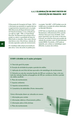 48
4.4.1 Elaboração do Documento de
Concepção de Projeto - DCP
O Documento de Concepção do Projeto - DCP é
o documento que apresenta os aspectos técnicos
e organizacionais necessários para um projeto
MDL (Mecanismo de Desenvolvimento Limpo)
do Protocolo de Quioto. É mais conhecido por
sua sigla em inglês – PDD, ou Project Design
Document. Ele demonstra teoricamente como o
projeto vai reduzir a quantidade de Gases de
Efeito Estufa na atmosfera. Deve conter informa-
ções básicas como, linha de base, reduções de
emissões esperadas e plano de monitoramento.
Os investidores estão sempre procurando pro-
jetos sérios. Como não existe um padrão para
os projetos “não MDL”, o DCP também serve de
modelo para os projetos de carbono destinados
ao Mercado Voluntário.
O DCP deve ser desenhado para atividades de
florestamento e reflorestamento (F/R), existindo
diretrizes claras para essas atividades. Outro
ponto importante é que não existe um documen-
to formal, nem diretrizes claras para projetos de
redução das emissões a partir do desmatamento
evitado (REDD). No entanto, o DCP pode ser
adaptado, pois, embora as metodologias sejam
diferentes, os passos são similares.
O DCP é dividido em 8 seções principais:
A: Descrição geral do projeto
B: Duração da atividade do projeto e período de créditos
C: Aplicação de uma linha de base aprovada e de metodologia de monitoramento
D: Estimativa ex-ante das remoções líquidas de GEE por sumidouros, fuga, e do mon-
tante das reduções líquidas antropogênicas de GEE por sumidouros durante o período
de créditos escolhido
E. Plano de monitoramento
F: Impactos ambientais
G: Impactos socioeconômicos
H: Comentários de stakeholders (Partes interessadas)
Outras informações devem ser colocadas em anexos:
1. Informações para contato
2. Informações relativas a financiamento público
3. Informação sobre a linha de base
4. Plano de monitoramento
 