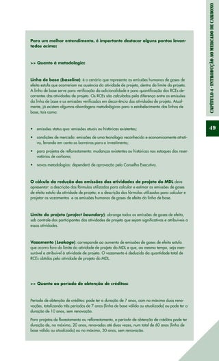 Capítulo4-IntroduçãoaomercadodeCarbono
49
Para um melhor entendimento, é importante destacar alguns pontos levan-
tados acima:
>> Quanto à metodologia:
Linha de base (baseline): é o cenário que representa as emissões humanas de gases de
efeito estufa que ocorreriam na ausência da atividade de projeto, dentro do limite do projeto.
A linha de base serve para verificação da adicionalidade e para quantificação dos RCEs de-
correntes das atividades de projeto. Os RCEs são calculados pela diferença entre as emissões
da linha de base e as emissões verificadas em decorrência das atividades de projeto. Atual-
mente, já existem algumas abordagens metodológicas para o estabelecimento das linhas de
base, tais como:
emissões status quo: emissões atuais ou históricas existentes;•	
condições de mercado: emissões de uma tecnologia reconhecida e economicamente atrati-•	
va, levando em conta as barreiras para o investimento;
para projetos de reflorestamento: mudanças existentes ou históricas nos estoques dos reser-•	
vatórios de carbono;
novas metodologias: dependerá de aprovação pelo Conselho Executivo.•	
O cálculo da redução das emissões das atividades de projeto do MDL deve
apresentar: a descrição das fórmulas utilizadas para calcular e estimar as emissões de gases
de efeito estufa da atividade de projeto; e a descrição das fórmulas utilizadas para calcular e
projetar os vazamentos e as emissões humanas de gases de efeito da linha de base.
Limite do projeto (project boundary): abrange todas as emissões de gases de efeito,
sob controle dos participantes das atividades de projeto que sejam significativas e atribuíveis a
essas atividades.
Vazamento (Leakage): corresponde ao aumento de emissões de gases de efeito estufa
que ocorra fora do limite da atividade de projeto do MDL e que, ao mesmo tempo, seja men-
surável e atribuível à atividade de projeto. O vazamento é deduzido da quantidade total de
RCEs obtidas pela atividade de projeto do MDL.
>> Quanto ao período de obtenção de créditos:
Período de obtenção de créditos: pode ter a duração de 7 anos, com no máximo duas reno-
vações, totalizando três períodos de 7 anos (linha de base válida ou atualizada) ou pode ter a
duração de 10 anos, sem renovação.
Para projetos de florestamento ou reflorestamento, o período de obtenção de créditos pode ter
duração de, no máximo, 20 anos, renovados até duas vezes, num total de 60 anos (linha de
base válida ou atualizada) ou no máximo, 30 anos, sem renovação.
 