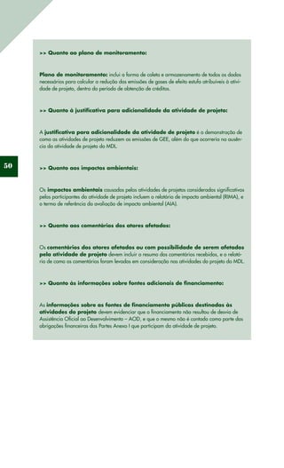 50
>> Quanto ao plano de monitoramento:
Plano de monitoramento: inclui a forma de coleta e armazenamento de todos os dados
necessários para calcular a redução das emissões de gases de efeito estufa atribuíveis à ativi-
dade de projeto, dentro do período de obtenção de créditos.
>> Quanto à justificativa para adicionalidade da atividade de projeto:
A justificativa para adicionalidade da atividade de projeto é a demonstração de
como as atividades de projeto reduzem as emissões de GEE, além do que ocorreria na ausên-
cia da atividade de projeto do MDL.
>> Quanto aos impactos ambientais:
Os impactos ambientais causados pelas atividades de projetos considerados significativos
pelos participantes da atividade de projeto incluem o relatório de impacto ambiental (RIMA), e
o termo de referência da avaliação de impacto ambiental (AIA).
>> Quanto aos comentários dos atores afetados:
Os comentários dos atores afetados ou com possibilidade de serem afetados
pela atividade de projeto devem incluir o resumo dos comentários recebidos, e o relató-
rio de como os comentários foram levados em consideração nas atividades do projeto do MDL.
>> Quanto às informações sobre fontes adicionais de financiamento:
As informações sobre as fontes de financiamento públicas destinadas às
atividades do projeto devem evidenciar que o financiamento não resultou de desvio de
Assistência Oficial ao Desenvolvimento – AOD, e que o mesmo não é contado como parte das
obrigações financeiras das Partes Anexo I que participam da atividade de projeto.
 