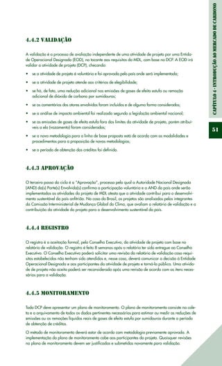 Capítulo4-IntroduçãoaomercadodeCarbono
51
4.4.2 Validação
A validação é o processo de avaliação independente de uma atividade de projeto por uma Entida-
de Operacional Designada (EOD), no tocante aos requisitos do MDL, com base no DCP. A EOD irá
validar a atividade de projeto (DCP), checando:
se a atividade de projeto é voluntária e foi aprovada pelo país onde será implementada;•	
se a atividade de projeto atende aos critérios de elegibilidade;•	
se há, de fato, uma redução adicional nas emissões de gases de efeito estufa ou remoção•	
adicional de dióxido de carbono por sumidouros;
se os comentários dos atores envolvidos foram incluídos e de alguma forma considerados;•	
se a análise de impacto ambiental foi realizada segundo a legislação ambiental nacional;•	
se as emissões de gases de efeito estufa fora dos limites da atividade de projeto, porém atribuí-•	
veis a ela (vazamento) foram consideradas;
se a nova metodologia para a linha de base proposta está de acordo com as modalidades e•	
procedimentos para a proposição de novas metodologias;
se o período de obtenção dos créditos foi definido.•	
4.4.3 Aprovação
O terceiro passo do ciclo é a “Aprovação”, processo pelo qual a Autoridade Nacional Designada
(AND) da(s) Parte(s) Envolvida(s) confirma a participação voluntária e a AND do país onde serão
implementadas as atividades do projeto de MDL atesta que a atividade contribui para o desenvolvi-
mento sustentável do país anfitrião. No caso do Brasil, os projetos são analisados pelos integrantes
da Comissão Interministerial de Mudança Global do Clima, que avaliam o relatório de validação e a
contribuição da atividade do projeto para o desenvolvimento sustentável do país.
4.4.4 Registro
O registro é a aceitação formal, pelo Conselho Executivo, da atividade de projeto com base no
relatório de validação. O registro é feito 8 semanas após o relatório ter sido entregue ao Conselho
Executivo. O Conselho Executivo poderá solicitar uma revisão do relatório de validação caso requi-
sitos estabelecidos não tenham sido atendidos e, nesse caso, deverá comunicar a decisão à Entidade
Operacional Designada e aos participantes da atividade de projeto e torná-la pública. Uma ativida-
de de projeto não aceita poderá ser reconsiderada após uma revisão de acordo com os itens neces-
sários para a validação.
4.4.5 Monitoramento
Todo DCP deve apresentar um plano de monitoramento. O plano de monitoramento consiste na cole-
ta e o arquivamento de todos os dados pertinentes necessários para estimar ou medir as reduções de
emissões ou as remoções líquidas reais de gases de efeito estufa por sumidouros durante o período
de obtenção de créditos.
O método de monitoramento deverá estar de acordo com metodologia previamente aprovada. A
implementação do plano de monitoramento cabe aos participantes do projeto. Quaisquer revisões
no plano de monitoramento devem ser justificadas e submetidas novamente para validação.
 