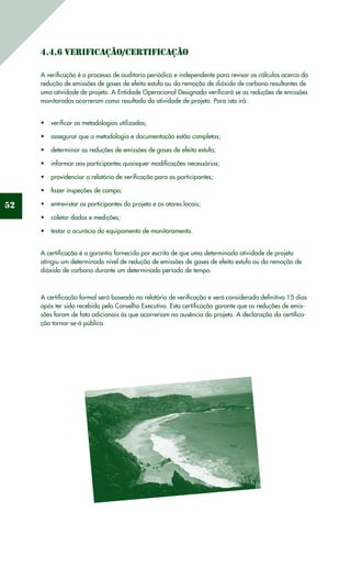 52
4.4.6 Verificação/Certificação
A verificação é o processo de auditoria periódico e independente para revisar os cálculos acerca da
redução de emissões de gases de efeito estufa ou da remoção de dióxido de carbono resultantes de
uma atividade de projeto. A Entidade Operacional Designada verificará se as reduções de emissões
monitoradas ocorreram como resultado da atividade de projeto. Para isto irá:
verificar as metodologias utilizadas;•	
assegurar que a metodologia e documentação estão completas;•	
determinar as reduções de emissões de gases de efeito estufa;•	
informar aos participantes quaisquer modificações necessárias;•	
providenciar o relatório de verificação para os participantes;•	
fazer inspeções de campo;•	
entrevistar os participantes do projeto e os atores locais;•	
coletar dados e medições;•	
testar a acurácia do equipamento de monitoramento.•	
A certificação é a garantia fornecida por escrito de que uma determinada atividade de projeto
atingiu um determinado nível de redução de emissões de gases de efeito estufa ou da remoção de
dióxido de carbono durante um determinado período de tempo.
A certificação formal será baseada no relatório de verificação e será considerada definitiva 15 dias
após ter sido recebida pelo Conselho Executivo. Esta certificação garante que as reduções de emis-
sões foram de fato adicionais às que ocorreriam na ausência do projeto. A declaração da certifica-
ção tornar-se-á pública.
 