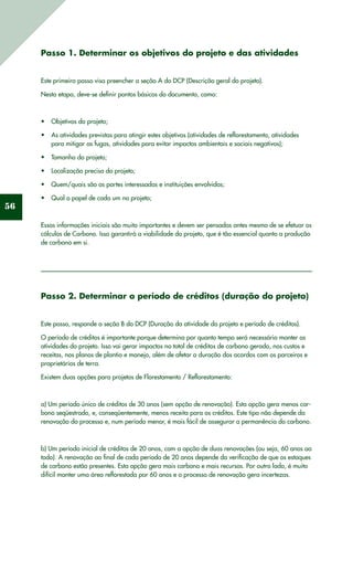 56
Passo 1. Determinar os objetivos do projeto e das atividades
Este primeiro passo visa preencher a seção A do DCP (Descrição geral do projeto).
Nesta etapa, deve-se definir pontos básicos do documento, como:
Objetivos do projeto;•	
As atividades previstas para atingir estes objetivos (atividades de reflorestamento, atividades•	
para mitigar as fugas, atividades para evitar impactos ambientais e sociais negativos);
Tamanho do projeto;•	
Localização precisa do projeto;•	
Quem/quais são as partes interessadas e instituições envolvidas;•	
Qual o papel de cada um no projeto;•	
Essas informações iniciais são muito importantes e devem ser pensadas antes mesmo de se efetuar os
cálculos de Carbono. Isso garantirá a viabilidade do projeto, que é tão essencial quanto a produção
de carbono em si.
Passo 2. Determinar o período de créditos (duração do projeto)
Este passo, responde a seção B do DCP (Duração da atividade do projeto e período de créditos).
O período de créditos é importante porque determina por quanto tempo será necessário manter as
atividades do projeto. Isso vai gerar impactos no total de créditos de carbono gerado, nos custos e
receitas, nos planos de plantio e manejo, além de afetar a duração dos acordos com os parceiros e
proprietários de terra.
Existem duas opções para projetos de Florestamento / Reflorestamento:
a) Um período único de créditos de 30 anos (sem opção de renovação). Esta opção gera menos car-
bono seqüestrado, e, conseqüentemente, menos receita para os créditos. Este tipo não depende da
renovação do processo e, num período menor, é mais fácil de assegurar a permanência do carbono.
b) Um período inicial de créditos de 20 anos, com a opção de duas renovações (ou seja, 60 anos ao
todo). A renovação ao final de cada período de 20 anos depende da verificação de que os estoques
de carbono estão presentes. Esta opção gera mais carbono e mais recursos. Por outro lado, é muito
difícil manter uma área reflorestada por 60 anos e o processo de renovação gera incertezas.
 