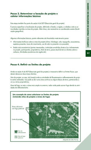 Capítulo5-ProjetodeSeqüestrodeCarbono
57
Passo 3. Determinar a locação do projeto e
coletar informações básicas
Esta etapa também faz parte da seção A do DCP (Descrição geral do projeto).
É preciso especificar a localização do projeto, definindo o Estado, a região, a cidades e até as co-
munidades inseridas na área do projeto. Além disso, são necessárias as coordenadas exatas (locali-
zação geográfica).
Algumas informações básicas, porém relevantes são levantadas neste terceiro passo:
Informações biofísicas sobre a área do projeto (clima, hidrologia, solo, topografia, ecossistemas,•	
espécies presentes, taxas de crescimento, uso do solo no presente e no passado);
Dados sócio-econômicos (partes interessadas, instituições envolvidas direta e/ou indiretamente•	
no projeto, participantes, proprietários, título da terra, posse atual da terra e direitos sobre o
carbono, Atividades econômicas da região etc);
Passo 4. Definir os limites do projeto
Ainda na seção A do DCP (Descrição geral do projeto), é necessário definir os limites físicos, que
devem demarcar duas áreas distintas:
Sítio do projeto, ou seja, a(s) área(s) onde as atividades de florestamento e reflorestamento do proje-
to serão realizadas. Isso pode se dar numa área contínua ou alguns blocos de terra, pertencendo a
um ou vários proprietários;
Área de fuga, ou seja, a área mais ampla no entorno, redor onde pode ocorrer fuga devido às ativi-
dades de reflorestamento.
Um exemplo de como selecionar os limites do projeto
(incluíndo sítios do projeto e áreas de fuga)
Áreas adicionais
com fuga potencial
Limite do projeto
Sítios de
reflorestamento
Sítios de fugas
potenciais
Adaptado de Celia Harvey
 