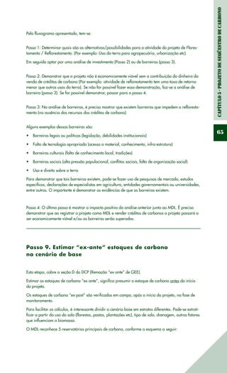 Capítulo5-ProjetodeSeqüestrodeCarbono
65
Pelo fluxograma apresentado, tem-se:
Passo 1: Determinar quais são as alternativas/possibilidades para a atividade do projeto de Flores-
tamento / Reflorestamento. (Por exemplo: Uso da terra para agropecuária, urbanização etc).
Em seguida optar por uma análise de investimento (Passo 2) ou de barreiras (passo 3).
Passo 2: Demonstrar que o projeto não é economicamente viável sem a contribuição do dinheiro da
venda de créditos de carbono (Por exemplo: atividade de reflorestamento tem uma taxa de retorno
menor que outros usos da terra). Se não for possível fazer essa demonstração, faz-se a análise de
barreira (passo 3). Se for possível demonstrar, passar para o passo 4.
Passo 3: Na análise de barreiras, é preciso mostrar que existem barreiras que impedem o refloresta-
mento (na ausência dos recursos dos créditos de carbono)
Alguns exemplos dessas barreiras são:
Barreiras legais ou políticas (legislação, debilidades institucionais)•	
Falta de tecnologia apropriada (acesso a material, conhecimento, infra-estrutura)•	
Barreiras culturais (falta de conhecimento local, tradições)•	
Barreiras sociais (alta pressão populacional, conflitos sociais, falta de organização social)•	
Uso e direito sobre a terra•	
Para demonstrar que tais barreiras existem, pode-se fazer uso de pesquisas de mercado, estudos
específicos, declarações de especialistas em agricultura, entidades governamentais ou universidades,
entre outros. O importante é demonstrar as evidências de que as barreiras existem.
Passo 4: O último passo é mostrar o impacto positivo da análise anterior junto ao MDL. É preciso
demonstrar que ao registrar o projeto como MDL e vender créditos de carbonos o projeto passará a
ser economicamente viável e/ou as barreiras serão superadas.
Passo 9. Estimar “ex-ante” estoques de carbono
no cenário de base
Esta etapa, cobre a seção D do DCP (Remoção “ex-ante” de GEE).
Estimar os estoques de carbono “ex ante”, significa presumir o estoque de carbono antes do início
do projeto.
Os estoques de carbono “ex-post” são verificados em campo, após o início do projeto, na fase de
monitoramento.
Para facilitar os cálculos, é interessante dividir o cenário base em estratos diferentes. Pode-se estrati-
ficar a partir do uso do solo (florestas, pastos, plantações etc), tipo de solo, drenagem, outros fatores
que influenciam a biomassa.
O MDL reconhece 5 reservatórios principais de carbono, conforme o esquema a seguir:
 
