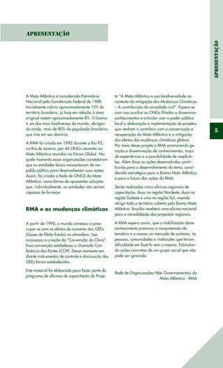 Apresentaçã0
5
Apresentação
A Mata Atlântica é considerada Patrimônio
Nacional pela Constituição Federal de 1988.
Inicialmente cobria aproximadamente 15% do
território brasileiro, já hoje em relação à área
original restam aproximadamente 8%. O bioma
é um dos mais biodiversos do mundo, abrigan-
do ainda, mais de 80% da população brasileira,
que vive em seu domínio.
A RMA foi criada em 1992 durante a Rio-92,
no Rio de Janeiro, por 46 ONGs atuantes na
Mata Atlântica reunidas no Fórum Global. Na-
quele momento essas organizações constataram
que as entidades locais necessitavam de res-
paldo político para desenvolverem suas ações.
Assim, foi criada a Rede de ONGS da Mata
Atlântica, como forma de apresentar soluções
que, individualmente, as entidades não seriam
capazes de fornecer.
RMA e as mudanças climáticas
A partir de 1990, o mundo começou a preo-
cupar-se com os efeitos do aumento dos GEEs
(Gases de Efeito Estufa) na atmosfera. Isso
ocasionou a criação da “Convenção do Clima”.
Essa convenção estabeleceu a chamada Con-
ferência das Partes (COP). Desse momento em
diante instrumentos de controle e diminuição dos
GEEs foram estabelecidos .
Este material foi elaborado para fazer parte do
programa de oficinas de capacitação do Proje-
to “A Mata Atlântica e sua biodiversidade no
contexto da mitigação das Mudanças Climáticas
– A contribuição da sociedade civil”. Espera-se
com isso auxiliar as ONGs filiadas a disseminar
conhecimentos e articular com o poder público
local a elaboração e implementação de projetos
que venham a contribuir com a conservação e
recuperação da Mata Atlântica e a mitigação
dos efeitos das mudanças climáticas globais.
Por meio desse projeto a RMA promovendo ge-
ração e disseminação de conhecimentos, troca
de experiências e a possibilidade de reaplicá-
las. Além disso as ações desenvolvidas contri-
buirão para o desenvolvimento do tema, consi-
derado estratégico para o Bioma Mata Atlântica
e para o futuro das ações da RMA.
Serão realizadas cinco oficinas regionais de
capacitação, duas na região Nordeste, duas na
região Sudeste e uma na região Sul, visando
atingir todo o território coberto pelo Bioma Mata
Atlântica. Brasília receberá uma oficina nacional
para a consolidação das propostas regionais.
A RMA espera assim, que a viabilização desse
conhecimento promova a compreensão da
temática e o acesso ao mercado de carbono, às
pessoas, comunidades e instituições que teriam
dificuldade em fazê-lo sem o mesmo. Estimulan-
do ações concretas de um grupo social que não
pode ser ignorado.
Rede de Organizações Não Governamentais da
Mata Atlântica - RMA
 