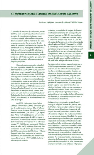 Capítulo6-Situaçãoatualdomercadodecarbono
71
6.1 Oportunidades e limites do mercado de carbono
Por Lauro Rodrigues, consultor do NAPMA/DAP/SBF/MMA.
O tamanho do mercado de carbono no âmbito
da ONU pode ser definido pela distância entre
as metas de redução de emissões e a capa-
cidade ou vontade política efetiva dos países
desenvolvidos em obtê-las no âmbito das suas
próprias economias. Ele se constitui de três
meios de compensação de emissões de gases de
efeito estufa (GEE), mas apenas o Mecanismo
de Desenvolvimento Limpo (MDL) admite pro-
jetos de redução de emissões ou seqüestro de
carbono em países em desenvolvimento, todavia
ainda não admitindo os projetos que promovam
a redução de emissões pelo desmatamento e
degradação (REDD).
	 Como são exíguas as metas estabeleci-
das para o primeiro período de compromisso
do Protocolo de Quioto (2008-2012), este mer-
cado opera em um espaço limitado. Entretanto,
o Protocolo de Quioto para além de 2012 de-
verá requerer o aumento das metas de redução
de emissões, e em algum momento os Estados
Unidos deverão somar-se aos esforços mundiais
pela redução de emissões. No período atual do
Protocolo de Quioto, o EU ETS (European Union
Emissions Trading Scheme), principal mercado
de carbono ou mercado oficial, começa a re-
correr aos CERs (Certified Emission Reductions­–
Reduções Certificadas de Emissões) provenientes
do MDL, concentrando os seus investimentos no
setor de energia.
	 Em 2007, conforme a Point Carbon
(2008) e o World Bank (2008), o mercado glo-
bal de carbono comercializou 40 e 47 bilhões
de euros, respectivamente. Em volume foram co-
mercializados entre 2,7 e 2,9 Gt CO2
e. Segun-
do o World Bank (2008) ocorreu um aumento
na demanda por projetos do MDL (primário e
secundário), o mercado de carbono proveniente
deste mecanismo comercializou 9,45 bilhões de
euros e 791 Mt CO2
e, um aumento de 206% em
termo de valor e 40% em termo de volume, isto
comparado a 2006. Sendo que o valor médio
da t CO2
e provenientes do MDL foi de 12 Euros.
Segundo essas duas Instituições, o mercado
de carbono vem apontando uma tendência de
expansão no futuro – 2010 e 2020, tanto no
volume quanto no valor.
Até então, as atividades de projetos de floresta-
mento e reflorestamento vêm conseguindo uma
razoável ascensão no MDL. Os seus benefícios
são considerados apenas temporários e sujeitos
a uma maior taxa de risco. Assim, os CERs das
atividades de florestamento e reflorestamento são
classificados em CER-t (CER temporário) e CER-l
(CER de longo prazo). O CER-t expira no final do
período de compromisso para o período ao qual
foi emitido (p. ex tem-se o primeiro período de
compromisso: 2008 a 2012) e o CER-l expira no
final do período de creditação da atividade do
projeto de MDL para o qual foi emitido (p. ex.:
ele pode valer pelo período de até 30 anos).
Por estes motivos existe a expectativa de que os
CERs florestais devem ter um valor 1/3 menor
que os CERs das outras atividades de proje-
tos. Se as atividades de projetos florestais, em
especial os plantios com espécies nativas, não
dispuserem de escala mínima, algo em torno
de três mil hectares para os projetos de larga
escala e algo em torno de mil hectares para os
projetos de pequena escala, os custos globais
podem superar o seu possível benefício eco-
nômico. Por tanto, custos, normas complexas e
desinformação técnica fazem com que muitas
pessoas, empresas e organizações sociais,
potencialmente interessadas, tenham dificuldade
em formatar as suas demandas para acessar o
mercado oficial de carbono.
Embora só agora o primeiro projeto florestal
conseguiu o registro no MDL da UNFCCC (Uni-
ted Nations Framework Convention on Climate
Change), outros 26 estão em processo de vali-
dação, buscando consolidar o potencial desta
atividade na mitigação das mudanças climáticas
e no mercado de carbono. Na tabela 1 a seguir
se encontram alguns detalhes – país hospedeiro,
capacidade de redução certificada de emissões
para três períodos, entidade operacional desig-
nada (validador), comprador do crédito e inicio
dos comentários dos 27 projetos no âmbito do
MDL. Note que alguns destes projetos são de
pequena escala, que possibilitam a inclusão de
comunidades e de produtores de baixa renda nos
projetos. Por meio desta tabela, nota-se que as
atividades de florestamento e reflorestamento vêm
ganhando força no âmbito do MDL, somente este
ano foram enviados para validação 14 projetos.
 