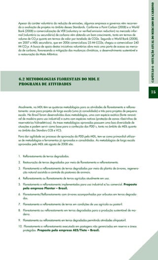 Capítulo6-Situaçãoatualdomercadodecarbono
75
Apesar do caráter voluntário da redução de emissões, algumas empresas e governos vêm recorren-
do a avaliação de projetos no âmbito desses Standards. Conforme a Point Carbon (2008) e o World
Bank (2008) a comercialização de VER (voluntary or verified emission reduction) no mercado infor-
mal (voluntário ou secundário) de carbono vêm obtendo um bom crescimento, tanto em termos de
volume de CO2
e quanto em termos de valor por tonelada de CO2e. Segundo o World Bank (2008),
em 2007 o MDL secundário, que em 2006 comercializou 25 Mt CO2e, chegou a comercializar 240
Mt CO2
e. A busca de apoio destas iniciativas voluntárias abre mais uma porta de acesso ao merca-
do de carbono, favorecendo a mitigação das mudanças climáticas, o desenvolvimento sustentável e
a restauração da Mata Atlântica.
6.2 Metodologias Florestais do MDL e
Programa de Atividades
Atualmente, no MDL têm-se quatorze metodologias para as atividades de florestamento e reflores-
tamento: onze para projetos de larga escala (uma já consolidada) e três para projetos de pequena
escala. No Brasil foram desenvolvidas duas metodologias, uma com espécie exótica (fonte renová-
vel de madeira para uso industrial) e outra com espécies nativas (proteção de zonas ribeirinhas de
reservatórios hidroelétricos). As treze metodologias aprovadas possuem uma boa diversidade de
situações e podem servir como base para a confecção dos PDD´s, tanto no âmbito do MDL quanto
no âmbito dos Standars CCB e VCS.
Para dar agilidade ao processo de aprovação do PDD pelo MDL, tem-se como primordial utilizar-
se de metodologias e ferramentas já aprovadas e consolidadas. As metodologias de larga escala
aprovadas pelo MDL até agosto de 2008 são:
Reflorestamento de terras degradadas.1.	
Restauração de terras degradadas por meio de florestamento e reflorestamento.2.	
Florestamento e reflorestamento de terras degradadas por meio do plantio de árvores, regenera-3.	
ção natural assistida e controle do pastoreio de animais.
Reflorestamento ou florestamento de terras agrícolas atualmente em uso.4.	
Florestamento e reflorestamento implementados para uso industrial e/ou comercial.5.	 Proposto
pela empresa Plantar – Brasil.
Florestamento/Reflorestamento com árvores acompanhadas por arbustos em terras degrada-6.	
das.
Florestamento e reflorestamento de terras em condições de uso agrícola ou pastoril.7.	
Florestamento ou reflorestamento em terras degradadas para a produção sustentável de ma-8.	
deira.
Florestamento ou reflorestamento em terras degradadas permitindo atividades silvipastoril.9.	
Florestamento e reflorestamento executado em pastagens não gerenciadas em reserva e áreas10.	
protegidas. Proposto pela empresa AES/Tiete – Brasil.
 