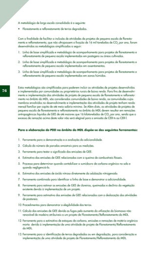 76
A metodologia de larga escala consolidada é a seguinte:
Florestamento e reflorestamento de terras degradadas.•	
Com a finalidade de facilitar a inclusão de atividades de projetos de pequena escala de floresta-
mento e reflorestamento, que não ultrapassem a fixação de 16 mil toneladas de CO2
por ano, foram
desenvolvidas as metodologias simplificadas a seguir:
Linha de base simplificada e metodologia de acompanhamento para projetos de florestamento e1.	
reflorestamento de pequena escala implementados em pastagens ou áreas cultivadas.
Linha de base simplificada e metodologia de acompanhamento para projetos de florestamento e2.	
reflorestamento de pequena escala implementados em assentamentos.
Linha de base simplificada e metodologia de acompanhamento para projetos de florestamento e3.	
reflorestamento de pequena escala implementados em zonas húmidas.
Estas metodologias são simplificadas para poderem incluir as atividades de projetos desenvolvidos
e implementados por comunidades ou proprietários rurais de baixa renda. Para fins de desenvolvi-
mento e implementação das atividades de projeto de pequena escala de florestamento e refloresta-
mento no âmbito do MDL, são consideradas comunidades de baixa renda, as comunidades cujos
membros envolvidos no desenvolvimento e implementação das atividades de projeto tenham renda
mensal familiar per capita de até meio salário mínimo. Se Além disto, as atividades de projetos de
pequena escala de florestamento e reflorestamento no âmbito do MDL devem resultar em remoções
antropogênicas líquidas de GEE de até maiores que 16 kilotoneladas de CO2
por ano, sendo que o
excesso de remoção acima deste valor não será elegível para a emissão de CER-ts ou CER-l.
Para a elaboração do PDD no âmbito do MDL dispõe-se das seguintes ferramentas:
Ferramenta para a demonstração e a avaliação da adicionalidade.1.	
Cálculo do número de parcelas amostrais para as medições.2.	
Ferramenta para testar o significado das emissões de GEE.3.	
Estimativa das emissões de GEE relacionadas com a queima de combustíveis fósseis.4.	
Processo para determinar quando contabilizar o sumidouro de carbono orgânico no solo e5.	
quando negligenciá-lo.
Estimativa das emissões de óxido nitroso diretamente da adubação nitrogenada.6.	
Ferramenta combinada para identificar a linha de base e demonstrar a adicionalidade.7.	
Ferramenta para estimar as emissões de GEE de clareiras, queimadas e declínio da vegetação8.	
existente devido à implementação de um projeto.
Ferramenta para estimativa das emissões de GEE relacionadas com a deslocação das atividades9.	
de pastoreio.
Procedimentos para demonstrar a elegibilidade das terras.10.	
Cálculo das emissões de GEE devido as fugas pelo aumento da utilização da biomassa não11.	
renovável de madeira atribuíveis a um projeto de Florestamento/Reflorestamento do MDL.
Ferramenta para a estimativa de estoques de carbono, emissões e remoções de matéria orgânica12.	
morta devido à implementação de uma atividade de projeto de Florestamento/Reflorestamento
do MDL.
Ferramenta para a identificação de terras degradadas ou em degradação, para consideração e13.	
implementação de uma atividade de projeto de Florestamento/Reflorestamento do MDL.
 