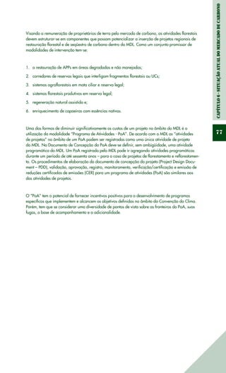 Capítulo6-Situaçãoatualdomercadodecarbono
77
Visando a remuneração de proprietários de terra pelo mercado de carbono, as atividades florestais
devem estruturar-se em componentes que possam potencializar a inserção de projetos regionais de
restauração florestal e de seqüestro de carbono dentro do MDL. Como um conjunto promissor de
modalidades de intervenção tem-se:
a restauração de APPs em áreas degradadas e não manejadas;1.	
corredores de reservas legais que interligam fragmentos florestais ou UCs;2.	
sistemas agroflorestais em mata ciliar e reserva legal;3.	
sistemas florestais produtivos em reserva legal;4.	
regeneração natural assistida e;5.	
enriquecimento de capoeiras com essências nativas.6.	
Uma das formas de diminuir significativamente os custos de um projeto no âmbito do MDL é a
utilização da modalidade “Programa de Atividades - PoA”. De acordo com o MDL as “atividades
de projetos” no âmbito de um PoA podem ser registradas como uma única atividade de projeto
do MDL. No Documento de Concepção do PoA deve-se definir, sem ambigüidade, uma atividade
programática do MDL. Um PoA registrado pelo MDL pode ir agregando atividades programáticas
durante um período de até sessenta anos – para o caso de projetos de florestamento e reflorestamen-
to. Os procedimentos de elaboração do documento de concepção do projeto (Project Design Docu-
ment – PDD), validação, aprovação, registro, monitoramento, verificação/certificação e emissão de
reduções certificadas de emissões (CER) para um programa de atividades (PoA) são similares aos
das atividades de projetos.
O “PoA” tem o potencial de fornecer incentivos positivos para o desenvolvimento de programas
específicos que implementem e alcancem os objetivos definidos no âmbito da Convenção do Clima.
Porém, tem que se considerar uma diversidade de pontos de vista sobre as fronteiras do PoA, suas
fugas, a base de acompanhamento e a adicionalidade.
 