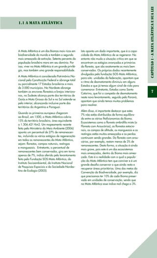 Capítulo1-AMataAtlânticaesuaLei
7
1.1 A Mata Atlântica
A Mata Atlântica é um dos Biomas mais ricos em
biodiversidade do mundo e também o segundo
mais ameaçado de extinção. Setenta percento da
população brasileira mora em seu domínio. Por
isso, viver na Mata Atlântica é um grande privilé-
gio, mas também uma grande responsabilidade.
A Mata Atlântica é considerada Patrimônio Na-
cional pela Constituição Federal e abrange total
ou parcialmente 17 Estados brasileiros e mais
de 3.000 municípios. No Nordeste abrange
também os encraves florestais e brejos interiora-
nos, no Sudeste alcança parte dos territórios de
Goiás e Mato Grosso do Sul e no Sul estende-se
pelo interior, alcançando inclusive parte dos
territórios da Argentina e Paraguai.
Quando os primeiros europeus chegaram
ao Brasil, em 1500, a Mata Atlântica cobria
15% do território brasileiro, área equivalente
a 1.306.421 Km2. Um mapeamento recente
feito pelo Ministério do Meio Ambiente (2006)
aponta um percentual de 27% de remanescen-
tes, incluindo os vários estágios de regeneração
em todos os remanescentes da Mata Atlântica,
sejam: florestas, campos naturais, restingas
e manguezais. Entretanto, o percentual de
remanescentes bem conservados, gira em torno
apenas de 7%, índice aferido pelo levantamento
feito pela Fundação SOS Mata Atlântica, do
Instituto Socioambiental, do Instituto Nacional
de Pesquisas Espaciais e da Sociedade Nordes-
tina de Ecologia (2005).
Isto aponta um dado importante, que é a capa-
cidade da Mata Atlântica de se regenerar. No
entanto não muda a situação crítica em que se
encontram os estágios avançados e primários
da floresta, que são exatamente os mais bem
conservados. Os próprios dados recentemente
divulgados pela fundação SOS Mata Atlântica,
para oito unidades da federação, apontam que
o ritmo de desmatamento diminuiu em alguns
Estados e que já temos algum sinal de vida para
comemorar. Entretanto, Estados como Santa
Catarina, que foi o campeão de desmatamento
neste novo levantamento, seguido pelo Paraná,
apontam que ainda temos muitos problemas
para resolver.
Além disso, é importante destacar que estes
7% não estão distribuídos de forma equilibra-
da entre as várias fitofisionomias do Bioma.
Ecossistemas como a floresta ombrófila mista (a
Floresta com Araucárias), as florestas estacio-
nais, os campos de altitude, os manguezais e as
restingas estão muitos ameaçados e as perdas
continuam sendo grandes. Da floresta com arau-
cárias, por exemplo, restam menos de 3% de
remanescentes. Desta forma, a situação é ainda
mais grave, pois este é um dos ecossistemas
mais ameaçados, dentro do Bioma mais amea-
çado. Esta é a realidade com a qual a popula-
ção da Mata Atlântica tem que conviver e é um
grande desafio conservar o que ainda resta e
recuperar áreas prioritárias. Uma das metas da
Convenção da Biodiversidade, por exemplo, diz
que precisamos ter 10% de cada Bioma preser-
vado em unidades de conservação, sendo que
na Mata Atlântica esse índice mal chega a 3%.
 