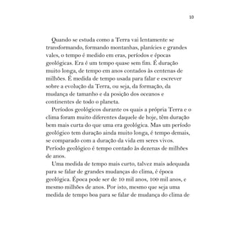 10
Quando se estuda como a Terra vai lentamente se
transformando, formando montanhas, planícies e grandes
vales, o tempo é medido em eras, períodos e épocas
geológicas. Era é um tempo quase sem fim. É duração
muito longa, de tempo em anos contados às centenas de
milhões. É medida de tempo usada para falar e escrever
sobre a evolução da Terra, ou seja, da formação, da
mudança de tamanho e da posição dos oceanos e
continentes de todo o planeta.
Períodos geológicos durante os quais a própria Terra e o
clima foram muito diferentes daquele de hoje, têm duração
bem mais curta do que uma era geológica. Mas um período
geológico tem duração ainda muito longa, é tempo demais,
se comparado com a duração da vida em seres vivos.
Período geológico é tempo contado às dezenas de milhões
de anos.
Uma medida de tempo mais curto, talvez mais adequada
para se falar de grandes mudanças do clima, é época
geológica. Época pode ser de 10 mil anos, 100 mil anos, e
mesmo milhões de anos. Por isto, mesmo que seja uma
medida de tempo boa para se falar de mudança do clima de
 
