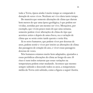 11
toda a Terra, época ainda é muito tempo se comparado à
duração de seres vivos. Nenhum ser vivo dura tanto tempo.
De maneira que somente alterações de clima que durem
bem menos do que uma época geológica, é que podem ser
vividas, sentidas por um mesmo ser vivo. Mosquitos, por
exemplo, que vivem pouco mais do que uma semana,
somente podem viver alterações de clima do tipo que
acontece antes e depois de uma chuva, ou a variação de
clima que se sente entre tarde quente e noite fria.
Já os seres humanos, que podem viver por dezenas de
anos, podem sentir e viver por inteiro as alterações de clima
das passagens de estação do ano, e viver essas passagens
dezenas de vezes.
Nós humanos estamos muito bem adaptados, ajustados a
essas periódicas alterações do clima ao longo do ano. O
risco é nem todos notarem que essas variações na
temperatura podem estar mudando. Acontece que mesmo
sempre subindo e descendo todos os anos, a temperatura
média da Terra está subindo, como a figura a seguir ilustra.
 