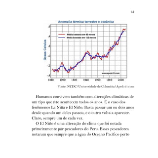 12
Fonte: NCDC/Universidade de Columbia/Apolo11.com
Humanos convivem também com alterações climáticas de
um tipo que não acontecem todos os anos. É o caso dos
fenômenos La Niña e El Niño. Basta passar um ou dois anos
desde quando um deles passou, e o outro volta a aparecer.
Claro, sempre um de cada vez.
O El Niño é uma alteração do clima que foi notada
primeiramente por pescadores do Peru. Esses pescadores
notaram que sempre que a água do Oceano Pacífico perto
 