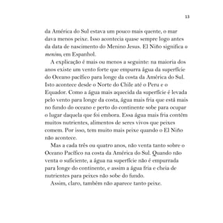 13
da América do Sul estava um pouco mais quente, o mar
dava menos peixe. Isso acontecia quase sempre logo antes
da data de nascimento do Menino Jesus. El Niño significa o
menino, em Espanhol.
A explicação é mais ou menos a seguinte: na maioria dos
anos existe um vento forte que empurra água da superfície
do Oceano pacífico para longe da costa da América do Sul.
Isto acontece desde o Norte do Chile até o Peru e o
Equador. Como a água mais aquecida da superfície é levada
pelo vento para longe da costa, água mais fria que está mais
no fundo do oceano e perto do continente sobe para ocupar
o lugar daquela que foi embora. Essa água mais fria contém
muitos nutrientes, alimentos de seres vivos que peixes
comem. Por isso, tem muito mais peixe quando o El Niño
não acontece.
Mas a cada três ou quatro anos, não venta tanto sobre o
Oceano Pacífico na costa da América do Sul. Quando não
venta o suficiente, a água na superfície não é empurrada
para longe do continente, e assim a água fria e cheia de
nutrientes para peixes não sobe do fundo.
Assim, claro, também não aparece tanto peixe.
 