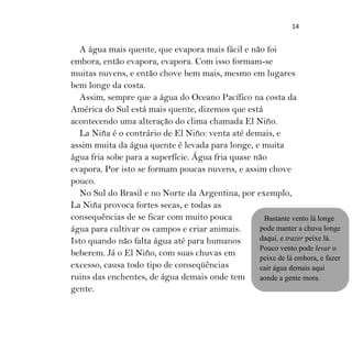 14
A água mais quente, que evapora mais fácil e não foi
embora, então evapora, evapora. Com isso formam-se
muitas nuvens, e então chove bem mais, mesmo em lugares
bem longe da costa.
Assim, sempre que a água do Oceano Pacífico na costa da
América do Sul está mais quente, dizemos que está
acontecendo uma alteração do clima chamada El Niño.
La Niña é o contrário de El Niño: venta até demais, e
assim muita da água quente é levada para longe, e muita
água fria sobe para a superfície. Água fria quase não
evapora. Por isto se formam poucas nuvens, e assim chove
pouco.
No Sul do Brasil e no Norte da Argentina, por exemplo,
La Niña provoca fortes secas, e todas as
consequências de se ficar com muito pouca
água para cultivar os campos e criar animais.
Isto quando não falta água até para humanos
beberem. Já o El Niño, com suas chuvas em
excesso, causa todo tipo de conseqüências
ruins das enchentes, de água demais onde tem
gente.
Bastante vento lá longe
pode manter a chuva longe
daqui, e trazer peixe lá.
Pouco vento pode levar o
peixe de lá embora, e fazer
cair água demais aqui
aonde a gente mora.
 