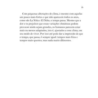 15
Com pequenas alterações de clima, e mesmo com aquelas
um pouco mais fortes e que não aparecem todos os anos,
como são La Niña e El Niño, o tempo passa. Mesmo que a
dor e os prejuízos que essas variações climáticas podem
provocar ainda sejam grandes, os humanos parecem estar
mais ou menos adaptados, isto é, ajustados a esse clima, em
seu modo de viver. Por isso até pode dar a impressão de que
o tempo, que passa, é sempre igual: tempos mais frios e
tempos mais quentes, mas nada muito diferentes.
 