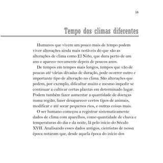 16
Tempo dos climas diferentes
Humanos que vivem um pouco mais de tempo podem
viver alterações ainda mais notáveis do que são as
alterações de clima como El Niño, que dura perto de um
ano e aparece novamente depois de poucos anos.
De tempos em tempos mais longos, tempos que vão de
poucas até várias décadas de duração, pode ocorrer outro e
importante tipo de alteração no clima. São alterações que
podem, por exemplo, dificultar muito e mesmo impedir se
continuar a cultivar certas plantas em determinado lugar.
Podem também fazer aumentar a quantidade de doenças
numa região, fazer desaparecer certos tipos de animais,
modificar e até secar pequenos rios, e outras coisas mais.
O ser humano começou a registrar sistematicamente
dados de clima com aparelhos, como quantidade de chuva e
temperaturas do dia e da noite, lá pelo início do Século
XVII. Analisando esses dados antigos, cientistas de nossa
época notaram que, desde aquela época do início dos
 