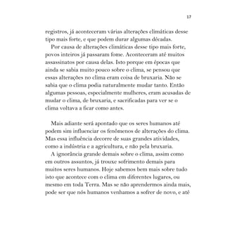 17
registros, já aconteceram várias alterações climáticas desse
tipo mais forte, e que podem durar algumas décadas.
Por causa de alterações climáticas desse tipo mais forte,
povos inteiros já passaram fome. Aconteceram até muitos
assassinatos por causa delas. Isto porque em épocas que
ainda se sabia muito pouco sobre o clima, se pensou que
essas alterações no clima eram coisa de bruxaria. Não se
sabia que o clima podia naturalmente mudar tanto. Então
algumas pessoas, especialmente mulheres, eram acusadas de
mudar o clima, de bruxaria, e sacrificadas para ver se o
clima voltava a ficar como antes.
Mais adiante será apontado que os seres humanos até
podem sim influenciar os fenômenos de alterações do clima.
Mas essa influência decorre de suas grandes atividades,
como a indústria e a agricultura, e não pela bruxaria.
A ignorância grande demais sobre o clima, assim como
em outros assuntos, já trouxe sofrimento demais para
muitos seres humanos. Hoje sabemos bem mais sobre tudo
isto que acontece com o clima em diferentes lugares, ou
mesmo em toda Terra. Mas se não aprendermos ainda mais,
pode ser que nós humanos venhamos a sofrer de novo, e até
 