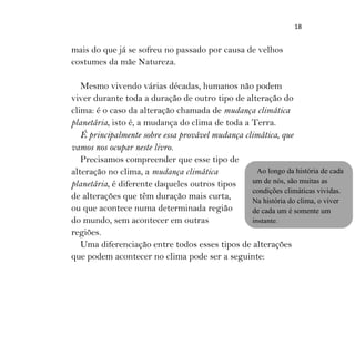 18
mais do que já se sofreu no passado por causa de velhos
costumes da mãe Natureza.
Mesmo vivendo várias décadas, humanos não podem
viver durante toda a duração de outro tipo de alteração do
clima: é o caso da alteração chamada de mudança climática
planetária, isto é, a mudança do clima de toda a Terra.
É principalmente sobre essa provável mudança climática, que
vamos nos ocupar neste livro.
Precisamos compreender que esse tipo de
alteração no clima, a mudança climática
planetária, é diferente daqueles outros tipos
de alterações que têm duração mais curta,
ou que acontece numa determinada região
do mundo, sem acontecer em outras
regiões.
Uma diferenciação entre todos esses tipos de alterações
que podem acontecer no clima pode ser a seguinte:
Ao longo da história de cada
um de nós, são muitas as
condições climáticas vividas.
Na história do clima, o viver
de cada um é somente um
instante.
 