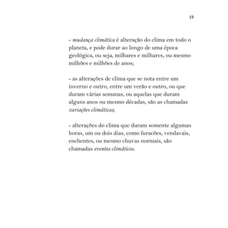 19
- mudança climática é alteração do clima em todo o
planeta, e pode durar ao longo de uma época
geológica, ou seja, milhares e milhares, ou mesmo
milhões e milhões de anos;
- as alterações de clima que se nota entre um
inverno e outro, entre um verão e outro, ou que
duram várias semanas, ou aquelas que duram
alguns anos ou mesmo décadas, são as chamadas
variações climáticas;
- alterações do clima que duram somente algumas
horas, um ou dois dias, como furacões, vendavais,
enchentes, ou mesmo chuvas normais, são
chamadas eventos climáticos.
 