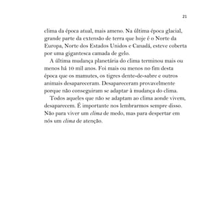 21
clima da época atual, mais ameno. Na última época glacial,
grande parte da extensão de terra que hoje é o Norte da
Europa, Norte dos Estados Unidos e Canadá, esteve coberta
por uma gigantesca camada de gelo.
A última mudança planetária do clima terminou mais ou
menos há 10 mil anos. Foi mais ou menos no fim desta
época que os mamutes, os tigres dente-de-sabre e outros
animais desapareceram. Desapareceram provavelmente
porque não conseguiram se adaptar à mudança do clima.
Todos aqueles que não se adaptam ao clima aonde vivem,
desaparecem. É importante nos lembrarmos sempre disso.
Não para viver um clima de medo, mas para despertar em
nós um clima de atenção.
 