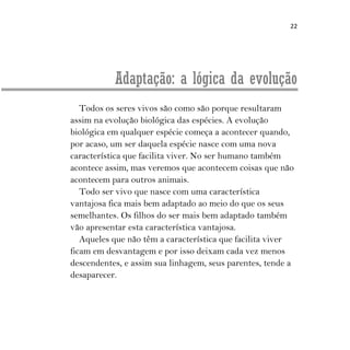 22
Adaptação: a lógica da evolução
Todos os seres vivos são como são porque resultaram
assim na evolução biológica das espécies. A evolução
biológica em qualquer espécie começa a acontecer quando,
por acaso, um ser daquela espécie nasce com uma nova
característica que facilita viver. No ser humano também
acontece assim, mas veremos que acontecem coisas que não
acontecem para outros animais.
Todo ser vivo que nasce com uma característica
vantajosa fica mais bem adaptado ao meio do que os seus
semelhantes. Os filhos do ser mais bem adaptado também
vão apresentar esta característica vantajosa.
Aqueles que não têm a característica que facilita viver
ficam em desvantagem e por isso deixam cada vez menos
descendentes, e assim sua linhagem, seus parentes, tende a
desaparecer.
 