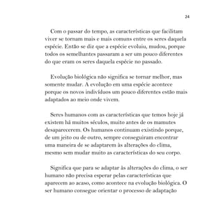 24
Com o passar do tempo, as características que facilitam
viver se tornam mais e mais comuns entre os seres daquela
espécie. Então se diz que a espécie evoluiu, mudou, porque
todos os semelhantes passaram a ser um pouco diferentes
do que eram os seres daquela espécie no passado.
Evolução biológica não significa se tornar melhor, mas
somente mudar. A evolução em uma espécie acontece
porque os novos indivíduos um pouco diferentes estão mais
adaptados ao meio onde vivem.
Seres humanos com as características que temos hoje já
existem há muitos séculos, muito antes de os mamutes
desaparecerem. Os humanos continuam existindo porque,
de um jeito ou de outro, sempre conseguiram encontrar
uma maneira de se adaptarem às alterações do clima,
mesmo sem mudar muito as características do seu corpo.
Significa que para se adaptar às alterações do clima, o ser
humano não precisa esperar pelas características que
aparecem ao acaso, como acontece na evolução biológica. O
ser humano consegue orientar o processo de adaptação
 