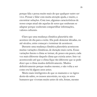 25
porque fala e pensa muito mais do que qualquer outro ser
vivo. Pensar e falar com muita atenção ajuda, e muito, a
encontrar soluções. Com isso, algumas características de
nosso corpo atual são aquelas de seres que souberam se
adaptar porque souberam compartilhar informações,
valores culturais.
Claro que uma mudança climática planetária não
acontece do dia para a noite. Ela pode demorar décadas, ou
até séculos, entre começar e terminar de acontecer.
Durante uma mudança climática planetária acontecem
muitas variações climáticas, de duração mais curta. Essas
variações fazem o clima se tornar, de pouco em pouco, cada
vez mais diferente daquele clima que existia antes. Isto vai
acontecendo até que o clima fique tão diferente que se pode
dizer que o clima mudou definitivamente. Mudou
definitivamente porque mudou mesmo, e não volta a ser
como era há alguns anos antes.
Muito mais inteligentes do que os mamutes e os tigres
dente-de-sabre, os nossos ancestrais, ou seja, os seres
humanos que viveram muito antes de nós, foram, mesmo
 