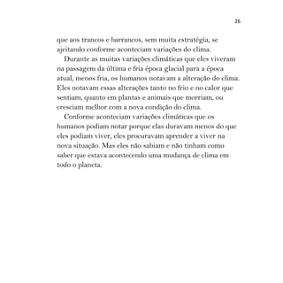 26
que aos trancos e barrancos, sem muita estratégia, se
ajeitando conforme aconteciam variações do clima.
Durante as muitas variações climáticas que eles viveram
na passagem da última e fria época glacial para a época
atual, menos fria, os humanos notavam a alteração do clima.
Eles notavam essas alterações tanto no frio e no calor que
sentiam, quanto em plantas e animais que morriam, ou
cresciam melhor com a nova condição do clima.
Conforme aconteciam variações climáticas que os
humanos podiam notar porque elas duravam menos do que
eles podiam viver, eles procuravam aprender a viver na
nova situação. Mas eles não sabiam e não tinham como
saber que estava acontecendo uma mudança de clima em
todo o planeta.
 