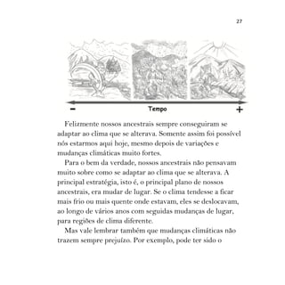 27
Felizmente nossos ancestrais sempre conseguiram se
adaptar ao clima que se alterava. Somente assim foi possível
nós estarmos aqui hoje, mesmo depois de variações e
mudanças climáticas muito fortes.
Para o bem da verdade, nossos ancestrais não pensavam
muito sobre como se adaptar ao clima que se alterava. A
principal estratégia, isto é, o principal plano de nossos
ancestrais, era mudar de lugar. Se o clima tendesse a ficar
mais frio ou mais quente onde estavam, eles se deslocavam,
ao longo de vários anos com seguidas mudanças de lugar,
para regiões de clima diferente.
Mas vale lembrar também que mudanças climáticas não
trazem sempre prejuízo. Por exemplo, pode ter sido o
 