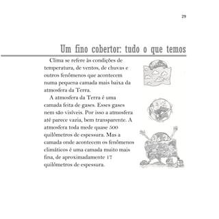 29
Um fino cobertor: tudo o que temos
Clima se refere às condições de
temperatura, de ventos, de chuvas e
outros fenômenos que acontecem
numa pequena camada mais baixa da
atmosfera da Terra.
A atmosfera da Terra é uma
camada feita de gases. Esses gases
nem são visíveis. Por isso a atmosfera
até parece vazia, bem transparente. A
atmosfera toda mede quase 500
quilômetros de espessura. Mas a
camada onde acontecem os fenômenos
climáticos é uma camada muito mais
fina, de aproximadamente 17
quilômetros de espessura.
 